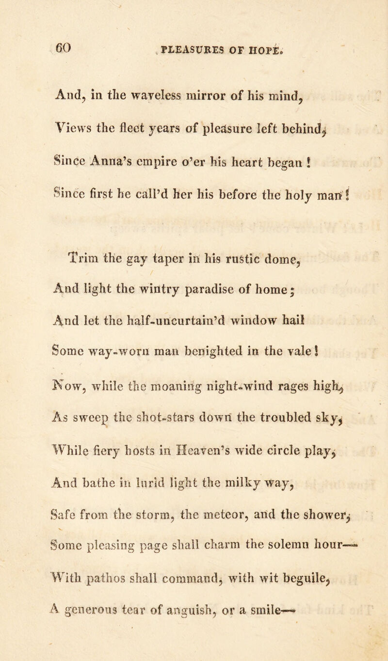 And, in the waveless mirror of his mind, Views the fleet years of pleasure left behind^ Since Anna’s empire o’er his heart began ! Since first he call’d her his before the holy man ! Trim the gay taper in his rustic dome. And light the wintry paradise of home; And let the half-uncurtain’d window hail Some way-worn man benighted in the vale! Now, while the moaning night-wind rages high, As sweep the shot-stars down the troubled sky* While fiery hosts in Heaven’s wide circle play, And bathe in lurid light the milky way, Safe from the storm, the meteor, artd the shower^ Some pleasing page shall charm the solemn hour— With pathos shall command, with wit beguile, A generous tear of anguish, or a smile—