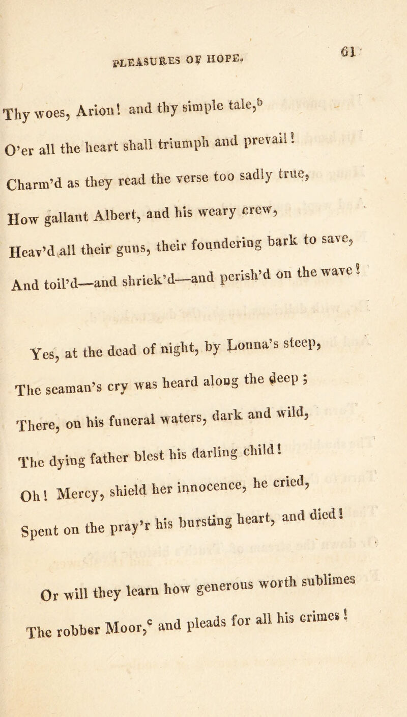 Thy woes, Arion! and thy simple tale,J O’er all the heart shall triumph and prevail! Charm’d as they read the verse too sadly true, How gallant Albert, and his weary crew, Heav’d all their guns, their foundering bark to save, And toil’d-and shriek’d-and perish’d on the wave Yes, at the dead of night, by Louna’s steep, The seaman’s cry was heard aloug the deep ; There, on his funeral waters, dark and wild. The dying father blest his darling child! Oh! Mercy, shield her innocence, he ’ Spent on the pray’r his bursting heart, and died! Or will they learn how generous worth sublimes Th„ol.l,..M..,, •ndpJeri.te.il«...'