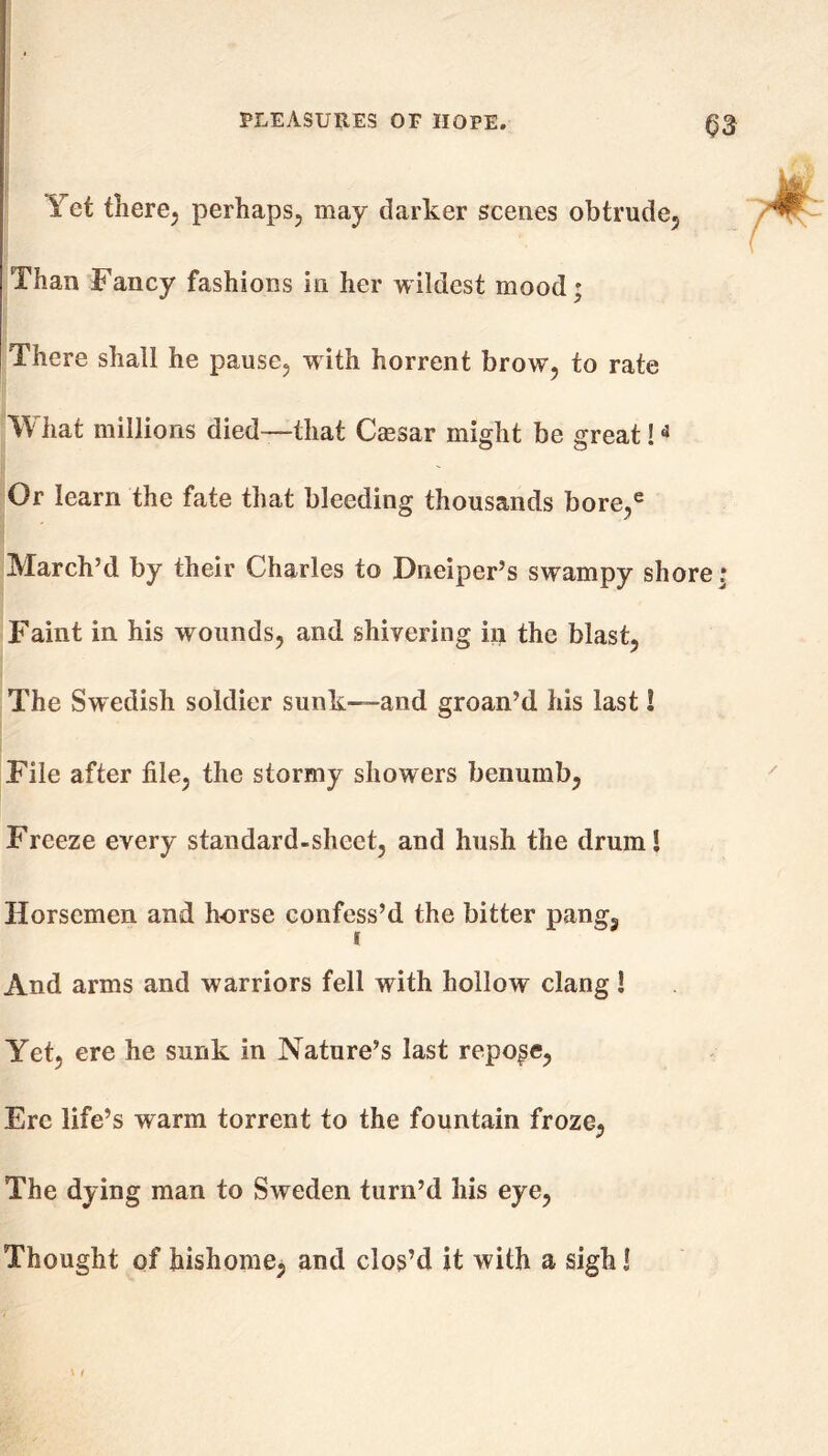 Q3 Yet there, perhaps, may darker scenes obtrude. Than Fancy fashions in her wildest mood; There shall he pause, w ith horrent brow, to rate What millions died—that Caesar might be great!« Or learn the fate that bleeding thousands bore,e March’d by their Charles to Dneiper’s swampy shore; Faint in his wounds, and shivering in the blast, The Swedish soldier sunk—and groan’d his last! File after file, the stormy showers benumb, Freeze every standard-sheet, and hush the drum! Horsemen and horse confess’d the bitter pang. And arms and warriors fell with hollow clang! Yet, ere he sunk in Nature’s last repose, Ere life’s warm torrent to the fountain froze, The dying man to Sweden turn’d his eye, Thought of hishome, and clos’d it with a sigh!