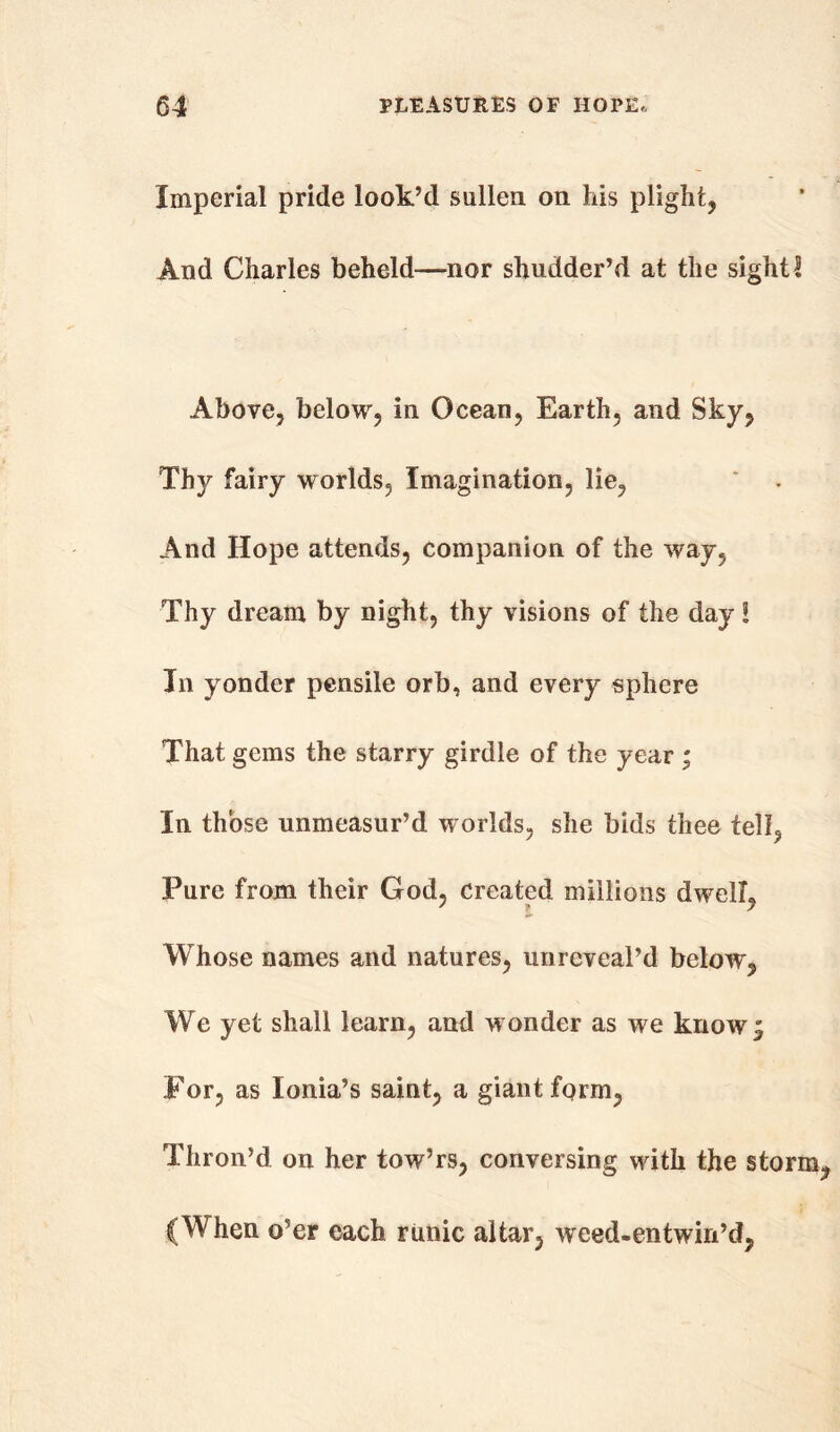 Imperial pride look’d sullen on Ms plight, And Charles beheld—nor shudder’d at the sight2 Above, below, in Ocean, Earth, and Sky, Thy fairy worlds. Imagination, lie, And Hope attends, companion of the way, Thy dream by night, thy visions of the day! In yonder pensile orb, and every sphere That gems the starry girdle of the year ; In those unmeasur’d worlds, she bids thee tell, Pure from their God, created millions dwelL Whose names and natures, unreveal’d below, We yet shall learn, and wonder as we knowj For, as Ionia’s saint, a giant form, Thron’d on her tow’rs, conversing with the storm (When o’er each runic altar, weed-entwin’d,