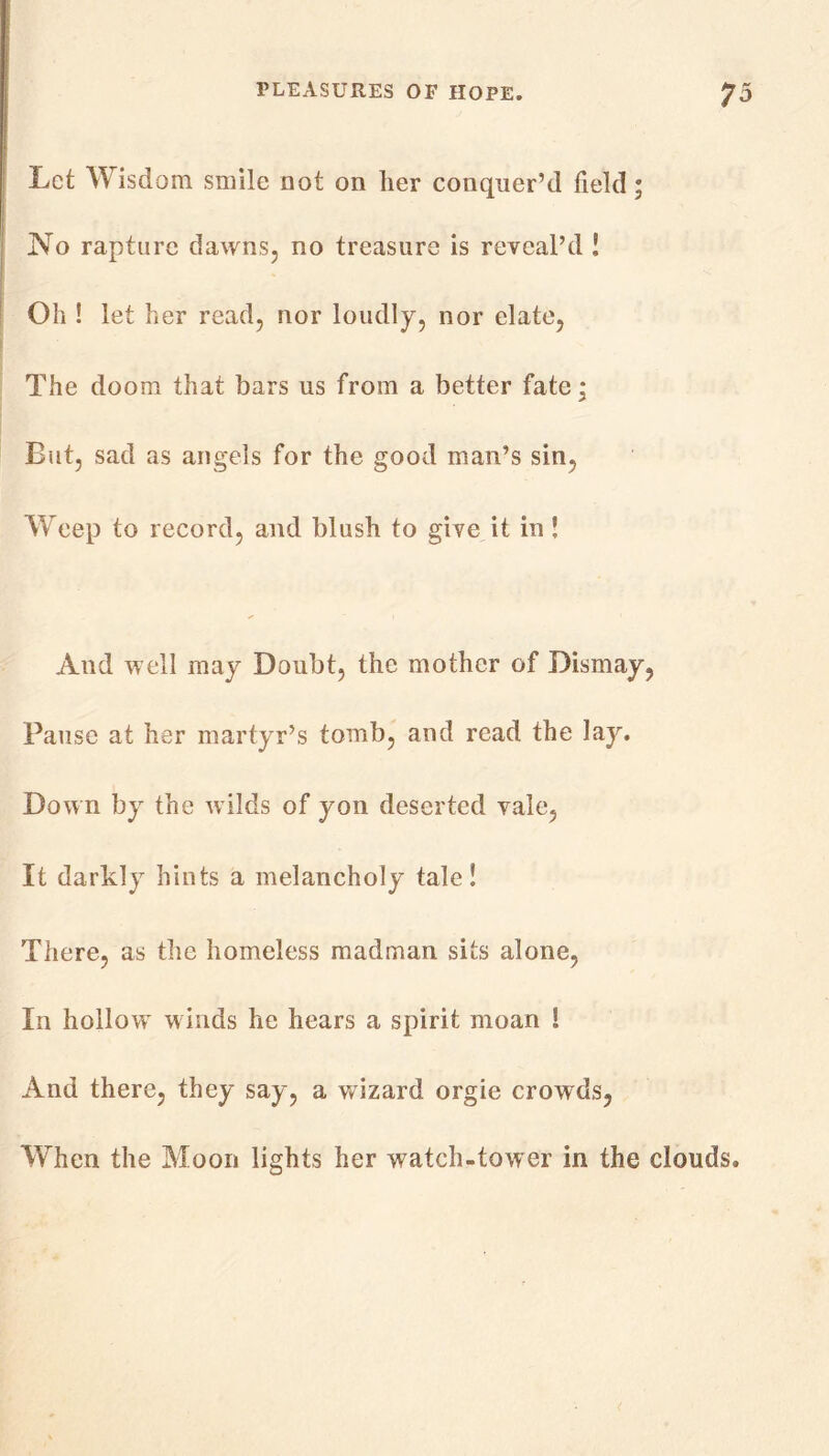 Let Wisdom smile not on her conquer’d field; No rapture dawns, no treasure is reveal’d ! Oil ! let her read, nor loudly, nor elate, The doom that bars us from a better fate; But, sad as angels for the good man’s sin, Weep to record, and blush to give it in ! And well may Doubt, the mother of Dismay, Pause at her martyr’s tomb, and read the lay. Down by the wilds of yon deserted vale, It darkly hints a melancholy tale! There, as the homeless madman sits alone, In hollow winds he hears a spirit moan ! And there, they say, a wizard orgie crowds, When the Moon lights her watch-tower in the clouds.