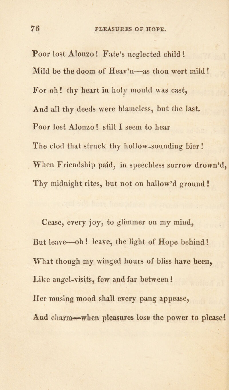 Poor lost Alonzo S Fate’s neglected child ! Mild be the doom of Heav’n-—as thou wert. mild! For oh! thy heart in hoty mould was cast, And all thy deeds were blameless, but the last. Poor lost Alonzo! still I seem to hear The clod that struck thy hollow-sounding bier! When Friendship paid, in speechless sorrow drown’d. Thy midnight rites, but not on hallow’d ground! Cease, every joy, to glimmer on my mind, But leave—-oh ! leave, the light of Hope behind! What though my winged hours of bliss have been, Like angel-visits, few and far between! Her musing mood shall every pang appease, And charim—when pleasures lose the power to please!