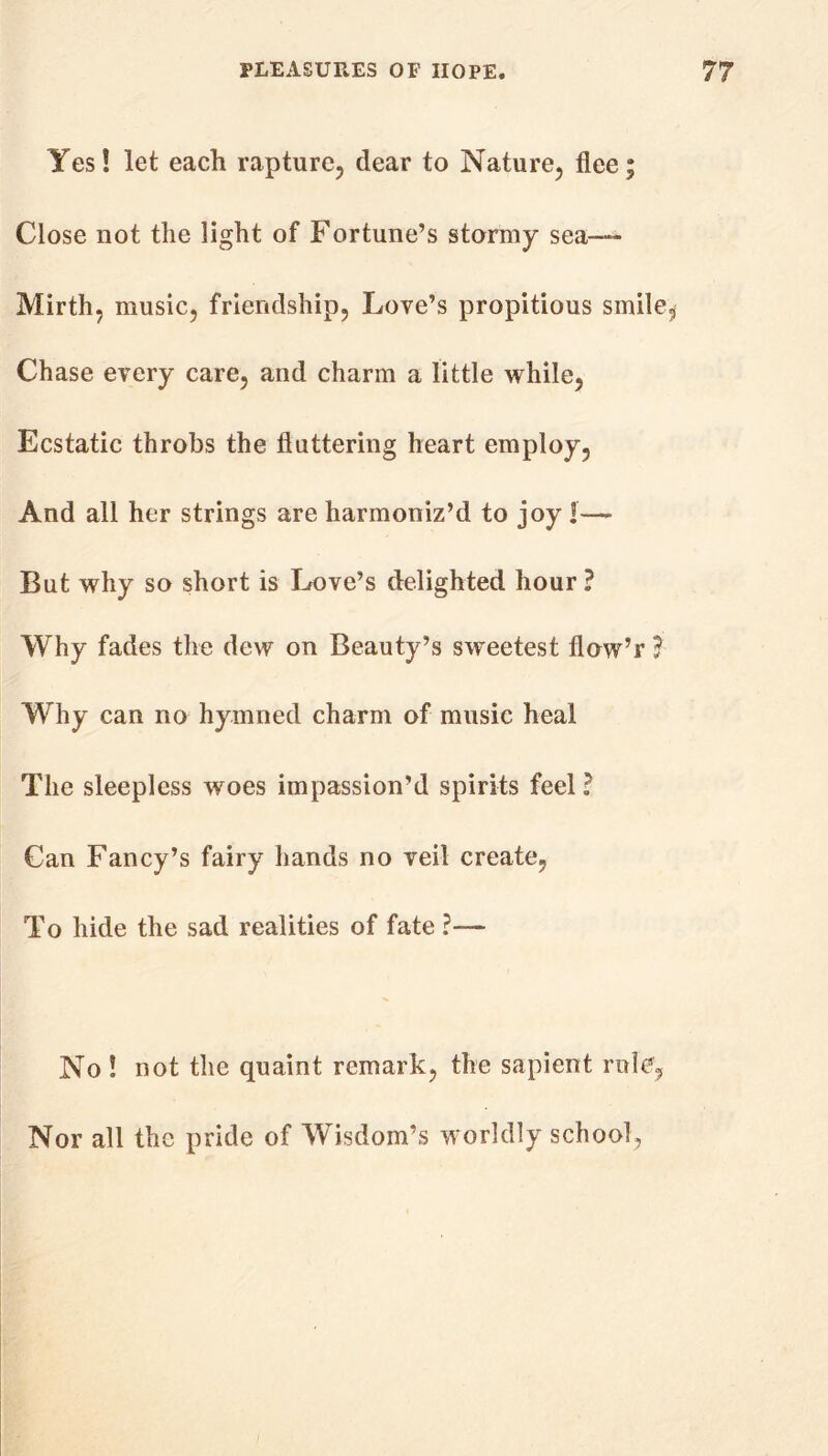 Yes! let each rapture, dear to Nature, flee; Close not the light of Fortune’s stormy sea— Mirth, music, friendship, Love’s propitious smiley Chase every care, and charm a little while, Ecstatic throbs the fluttering heart employ. And all her strings are harmoniz’d to joy I— But why so short is Love’s delighted hour? Why fades the dew on Beauty’s sweetest flow’r ? Why can no hymned charm of music heal The sleepless woes impassion’d spirits feel ? Can Fancy’s fairy hands no veil create, To hide the sad realities of fate ?— No ! not the quaint remark, the sapient role. Nor all the pride of Wisdom’s worldly school,