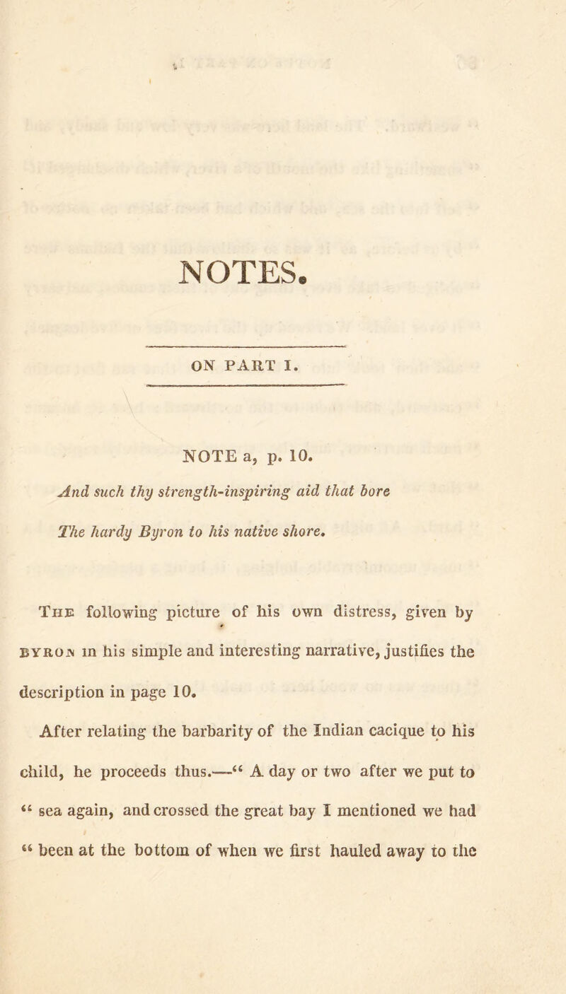 NOTES. ON PART I. NOTE a, p. 10. And such thy strength-inspiring aid that bore The hardy Byron to his native shore. The following picture of his own distress, givren by byrojn m his simple and interesting narrative, justifies the description in page 10. After relating the barbarity of the Indian cacique to his child, he proceeds thus.-—A day or two after we put to “ sea again, and crossed the great bay i mentioned we had 44 been at the bottom of when we first hauled away to the