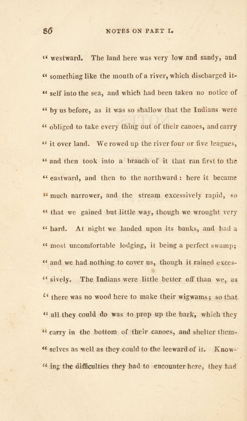 u westward. The land here was very low and sandy, and “ something like the mouth of a river, which discharged it- 44 self into the sea, and which had been taken no notice of 44 by us before, as it was so shallow that the Indians were 44 obliged to take every thing out of their canoes, and carry 44 it over land. We rowed up the river four or five leagues, 44 and then took into a branch of it that ran first to the 44 eastward, and then to the northward : here it became 44 much narrower, and the stream excessively rapid, so 44 that we gained but little way, though we wrought very 44 hard. At night we landed upon its banks, and had a 44 most uncomfortable lodging, it being a perfect swamp; 46 and we had nothing to cover us, though it rained exces- 44 sively. The Indians were little better off than we, as Ci there was no wood here to make their wigwams; so that 44 all they could do was to prop up the hark, which they 44 carry in the bottom of their canoes, and shelter them- e< selves as well as they could to the leeward of it. Know- u ing the difficulties they had to encounter here, they had