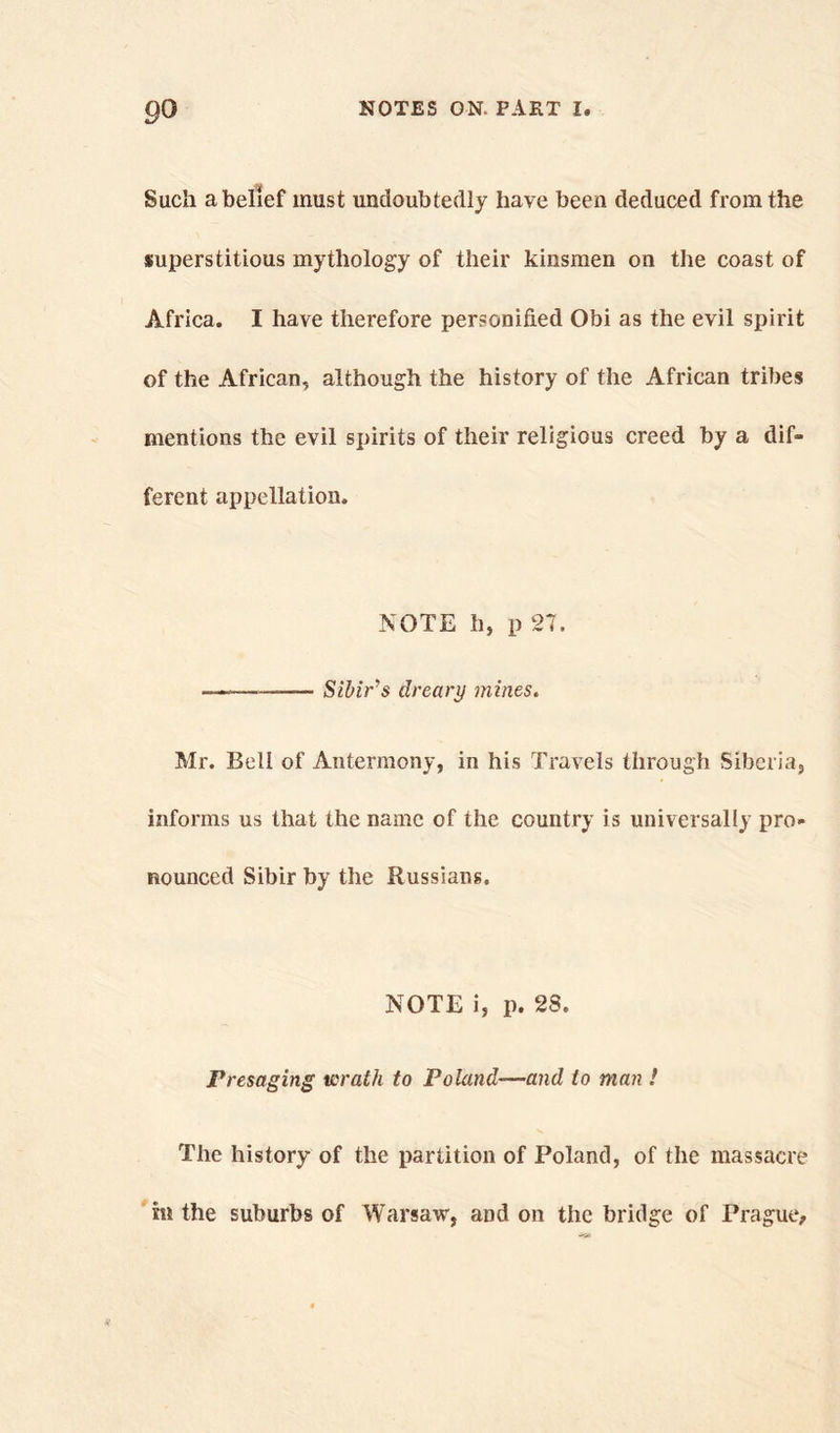 Such a belief must undoubtedly have been deduced from the superstitious mythology of their kinsmen on the coast of Africa. I have therefore personified Obi as the evil spirit of the African, although the history of the African tribes mentions the evil spirits of their religious creed by a dif- ferent appellation. NOTE h, p 27. —— Sibir’s dreary mines. Mr. Bell of Antermony, in his Travels through Siberia, informs us that the name of the country is universally pro- nounced Sibir by the Russians. NOTE i, p. 28. Presaging wrath to Poland—and to man ! The history of the partition of Poland, of the massacre m the suburbs of Warsaw, and on the bridge of Prague,