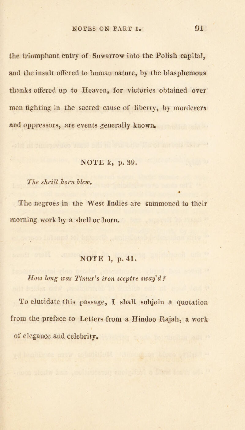 the triumphant entry of Suwarrow into the Polish capital, and the insult offered to human nature, by the blasphemous thanks offered up to Heaven, for victories obtained over men fighting in the sacred cause of liberty, by murderers and oppressors, are events generally known, NOTE k, p. 39. The ahrill horn blew. The negroes in the West Indies are summoned to their morning work by a shell or horn. NOTE 1, p. 41. lion long leas Timur’s iron sceptre sway’d ? To elucidate this passage, I shall subjoin a quotation from the preface to Letters from a Hindoo Rajah, a work of elegance and celebrity.
