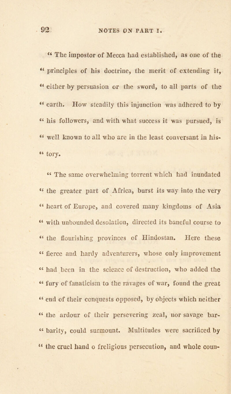 44 The impostor of Mecca had established, as one of the 44 principles of his doctrine, the merit of extending it, 44 either by persuasion or the sword, to all parts of the 44 earth. How steadily this injunction was adhered to by 44 his followers, and with what success it was pursued, is 44 well known to all who are in the least conversant in his- 64 tory. 44 The same overwhelming torrent which had inundated 44 the greater part of Africa, burst its way into the very 44 heart of Europe, and covered many kingdoms of Asia 4,4 with unbounded desolation, directed its baneful course to 44 the flourishing provinces of Hindostan. Here these 44 fierce and hardy adventurers, whose only improvement 44 had been in the science of destruction, who added the 44 fury of fanaticism to the ravages of war, found the great 44 end of their conquests opposed, by objects which neither 44 the ardour of their persevering zeal, nor savage bar- 44 barity, could surmount. Multitudes were sacrificed by 44 the cruel hand o freligious persecution, and whole couu-