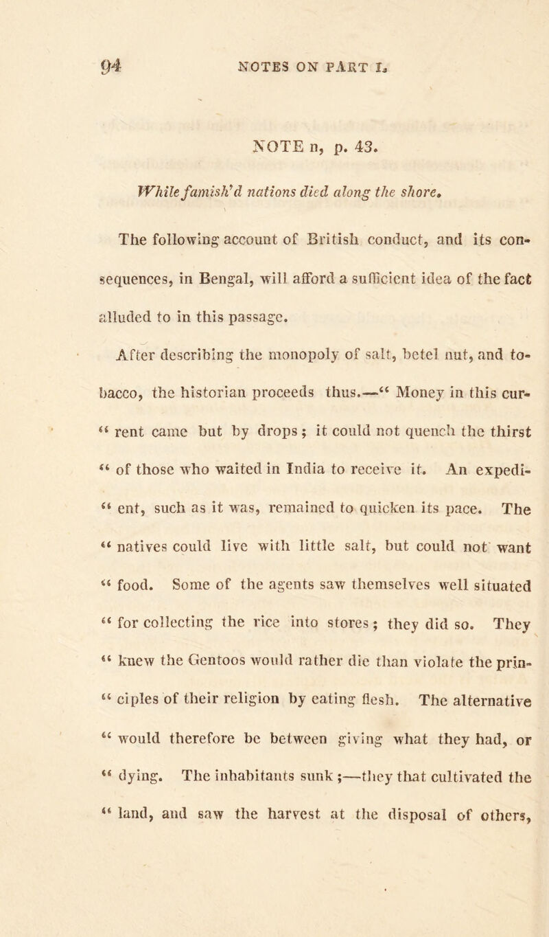 NOTE n, p. 43. While famish? d nations died along the shore. The following account of British conduct, and its con- sequences, in Bengal, will afford a sufficient idea of the fact alluded to in this passage. After describing the monopoly of salt, betel nut, and to- bacco, the historian proceeds thus,.—44 Money in this cur- 44 rent came but by drops ; it could not quench the thirst 44 of those who waited in India to receive it. An expedi- 44 eat, such as it was, remained to quicken its pace. The 44 natives could live with little salt, but could not want 44 food. Some of the agents saw themselves well situated 44 for collecting the rice into stores; they did so. They 44 knew the Gentoos would rather die than violate the prin- 44 ciples of their religion by eating flesh. The alternative 44 would therefore be between giving what they had, or 44 dying. The inhabitants sunk ;—they that cultivated the 44 land, and saw the harvest at the disposal of others,