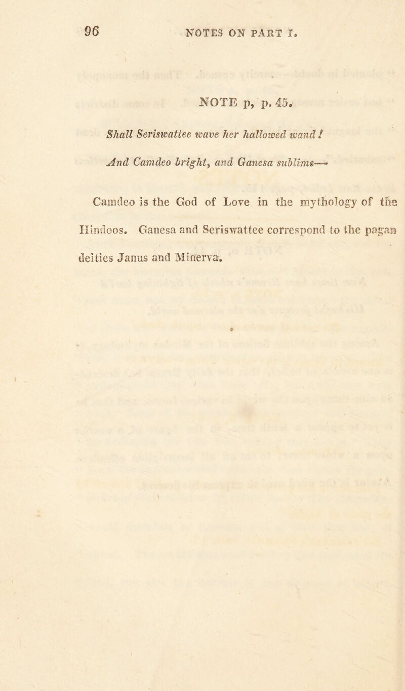 NOTE p, p. 45. Shall Seriswattee wave her hallowed it'and ! And Camdeo bright, and Ganesa sublime— Camdeo is the God of Love in the mythology of tlie Hindoos. Ganesa and Seriswattee correspond to the pagan deities Janus and Minerva.