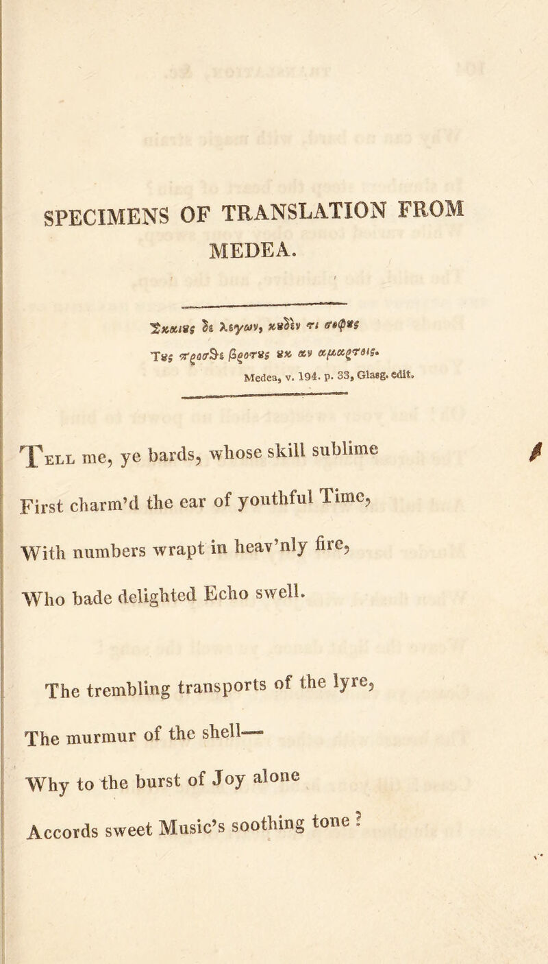 SPECIMENS OF TRANSLATION FROM MEDEA. twits Xsya/v, **$«» n ff$<px$ Tg* vr^irSi j3gorns nx av tzpctgrsis. Medea, v. 194. p. 33, Glasg. edit. Tell me, ye bards, whose skill sublime First charm’d the ear of youthful Time, With numbers wrapt in heav’nly fire. Who bade delighted Echo swell. The trembling transports of the lyre. The murmur of the shell— Why to the burst of Joy alone Accords sweet Music’s soothing tone ?