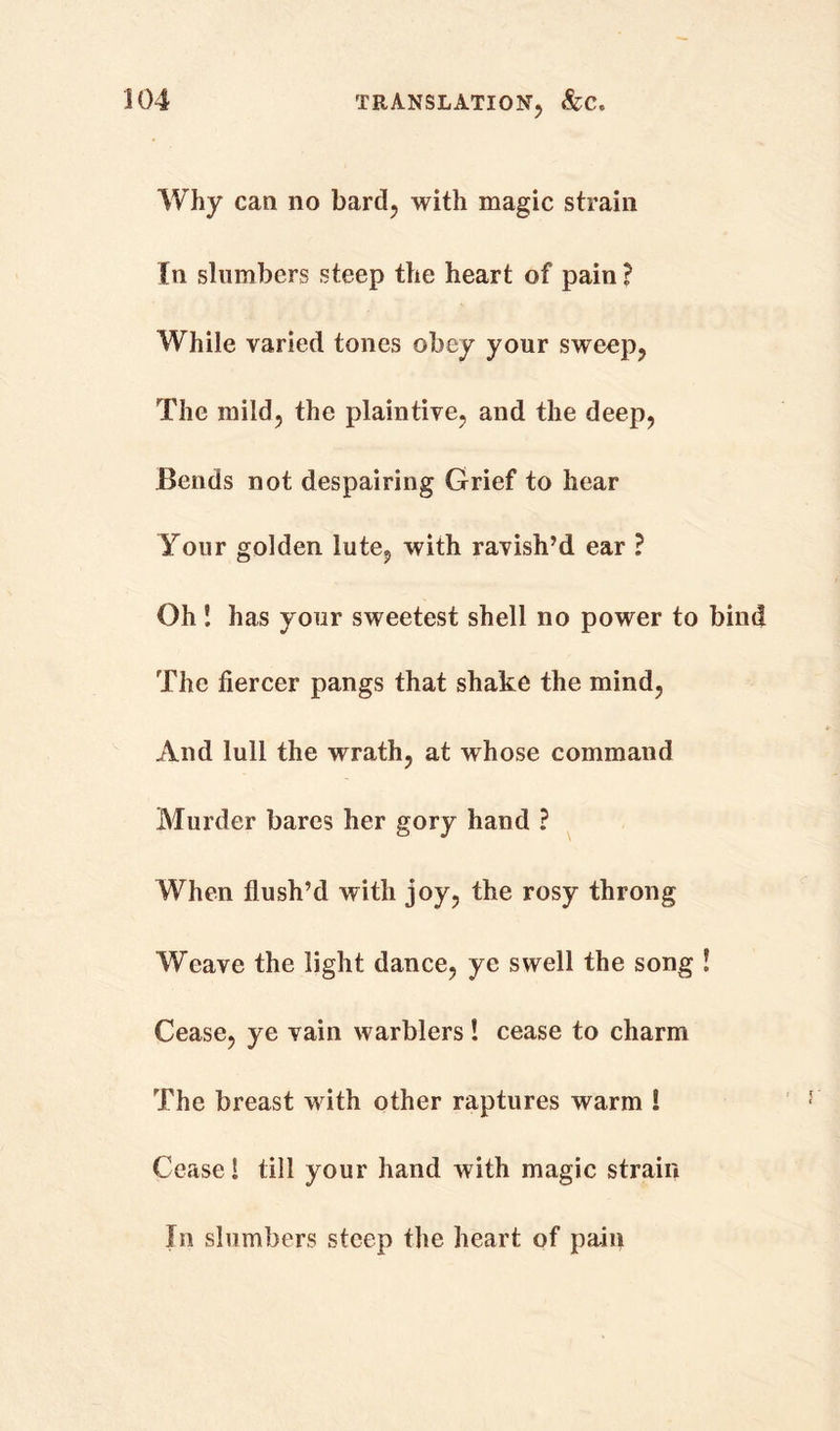 Why can no bard, with magic strain In slumbers steep the heart of pain ? While varied tones obey your sweep, The mild, the plaintive, and the deep, Bends not despairing Grief to hear Your golden lute, with ravish’d ear ? Oh! has your sweetest shell no power to bind The fiercer pangs that shake the mind, And lull the wrath, at whose command Murder bares her gory hand ? When flush’d with joy, the rosy throng Weave the light dance, ye swell the song ! Cease, ye vain warblers! cease to charm The breast with other raptures warm ! Cease! till your hand with magic strain In slumbers steep the heart of pain