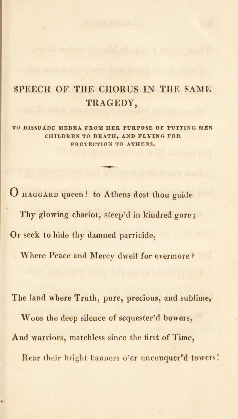 SPEECH OF THE CHORUS IN THE SAME TRAGEDY, TO DISSUADE MEDEA FROM HER PURPOSE OF PUTTING HER CHILDREN TO DEATH, AND FLYING FOR PROTECTION TO ATHENS, O haggard queen! to Athens dost thou guide Thy glowing chariot, steep’d in kindred gore ; Or seek to hide thy damned parricide, Where Peace and Mercy dwell for evermore ? The land where Truth, pure, precious, and sublime, Woos the deep silence of sequester’d bowers, And warriors, matchless since the first of Time, Hear their bright banners o’er unconquer’d towers