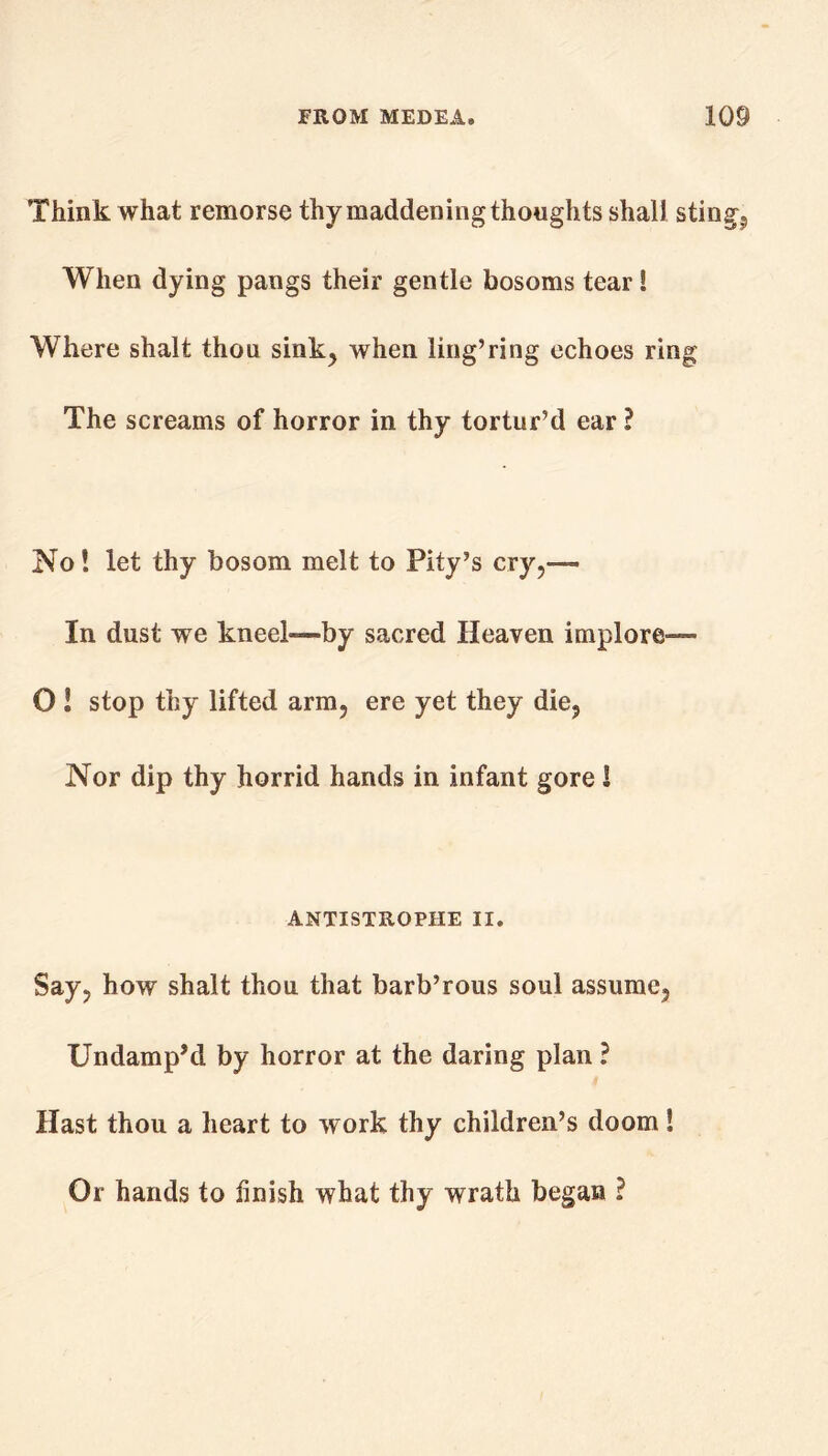 Think what remorse thy maddening thoughts shall stingy When dying pangs their gentle bosoms tear! Where shalt thou sink, when ling’ring echoes ring The screams of horror in thy tortur’d ear ? No! let thy bosom melt to Pity’s cry,— In dust we kneel—by sacred Heaven implore— O 1 stop thy lifted arm, ere yet they die, Nor dip thy horrid hands in infant gore S ANTISTROPHE II. Say, how shalt thou that barb’rous soul assume, Undamp’d by horror at the daring plan ? Hast thou a heart to work thy children’s doom! Or hands to finish what thy wrath began ?