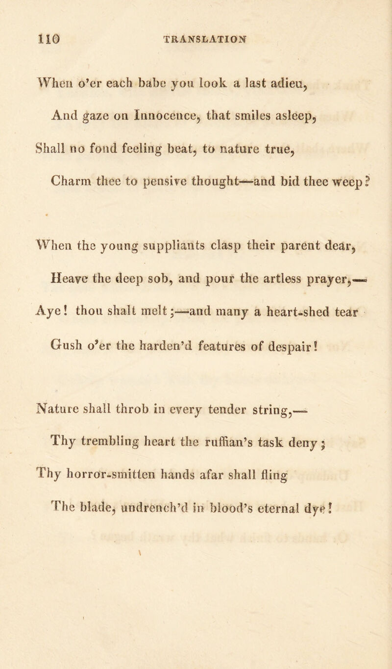 When o’er each babe you look a last adieu. And gaze on Innocence, that smiles asleep. Shall no fond feeling beat, to nature true, Charm thee to pensive thought—and bid thee weep ? When the young suppliants clasp their parent dear, Heave the deep sob, and pour the artless prayer,— Aye! thou shall melt;—and many a heart-shed tear Gush o?er the harden’d features of despair! Nature shall throb in every tender string,— Thy trembling heart the ruffian’s task deny ; Thy horror-smitten hands afar shall fling The blade, undrench’d in blood’s eternal dye!