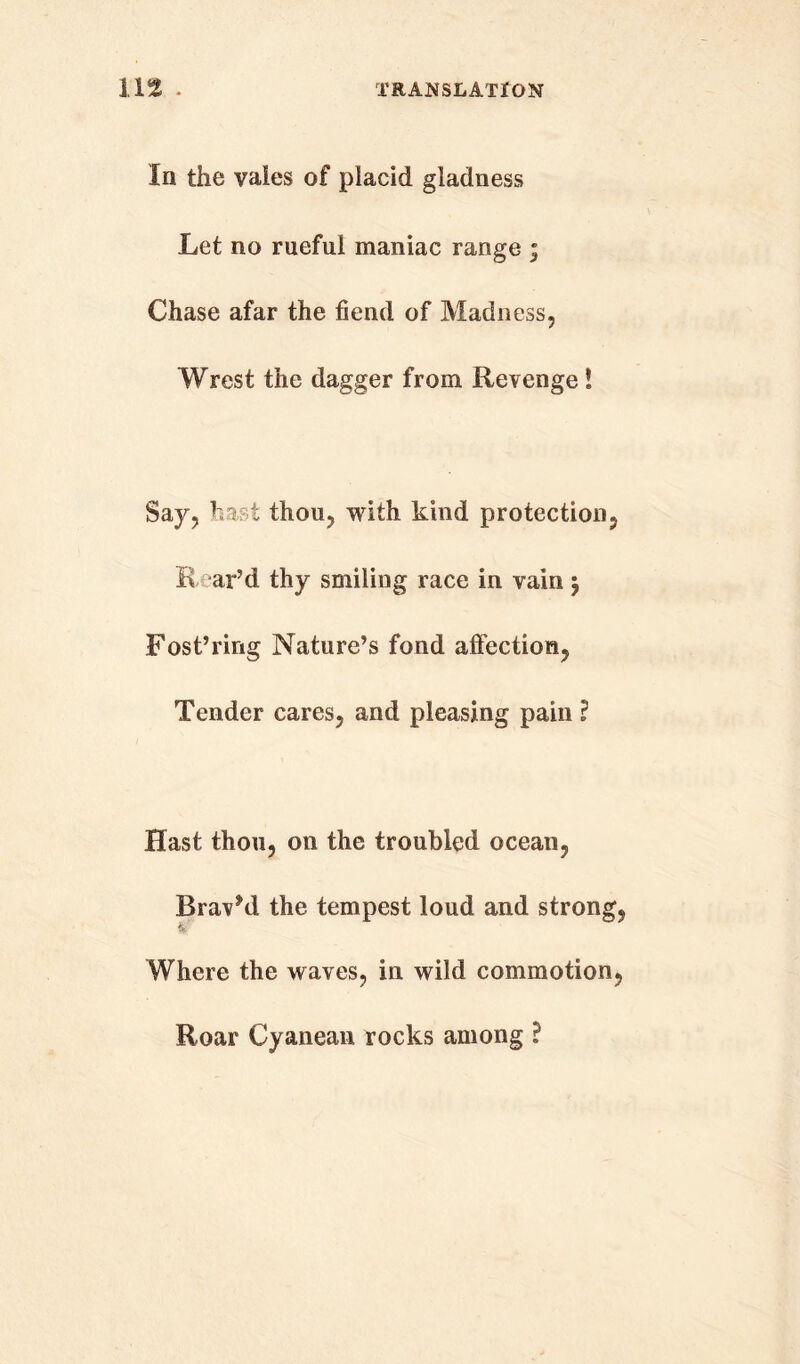 In the vaies of placid gladness Let no rueful maniac range ; Chase afar the fiend of Madness, Wrest the dagger from Revenge! Say, hast thou, with kind protection, K ar’d thy smiling race in vain $ Fost’ring Nature’s fond affection, Tender cares, and pleasing pain l Hast thou, on the troubled ocean, Brav’d the tempest loud and strong, & Where the waves, in wild commotion, Roar Cyanean rocks among ?