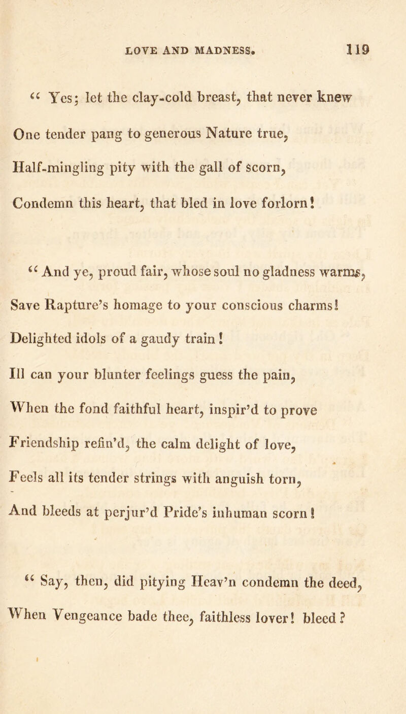 u Yes; let tlie clay-cold breast, that never knew One tender pang to generous Nature true, Half-mingling pity with the gall of scorn, Condemn this heart, that bled in love forlorn! u And ye, proud fair, whose soul no gladness warms, Save Rapture’s homage to your conscious charms! Delighted idols of a gaudy train ! Ill can your blunter feelings guess the pain, When the fond faithful heart, inspir’d to prove Friendship refin’d, the calm delight of love, Feels all its tender strings with anguish torn, And bleeds at perjur’d Pride’s inhuman scorn! u Say, then, did pitying Heav’n condemn the deed, When Vengeance bade thee, faithless lover! bleed? I