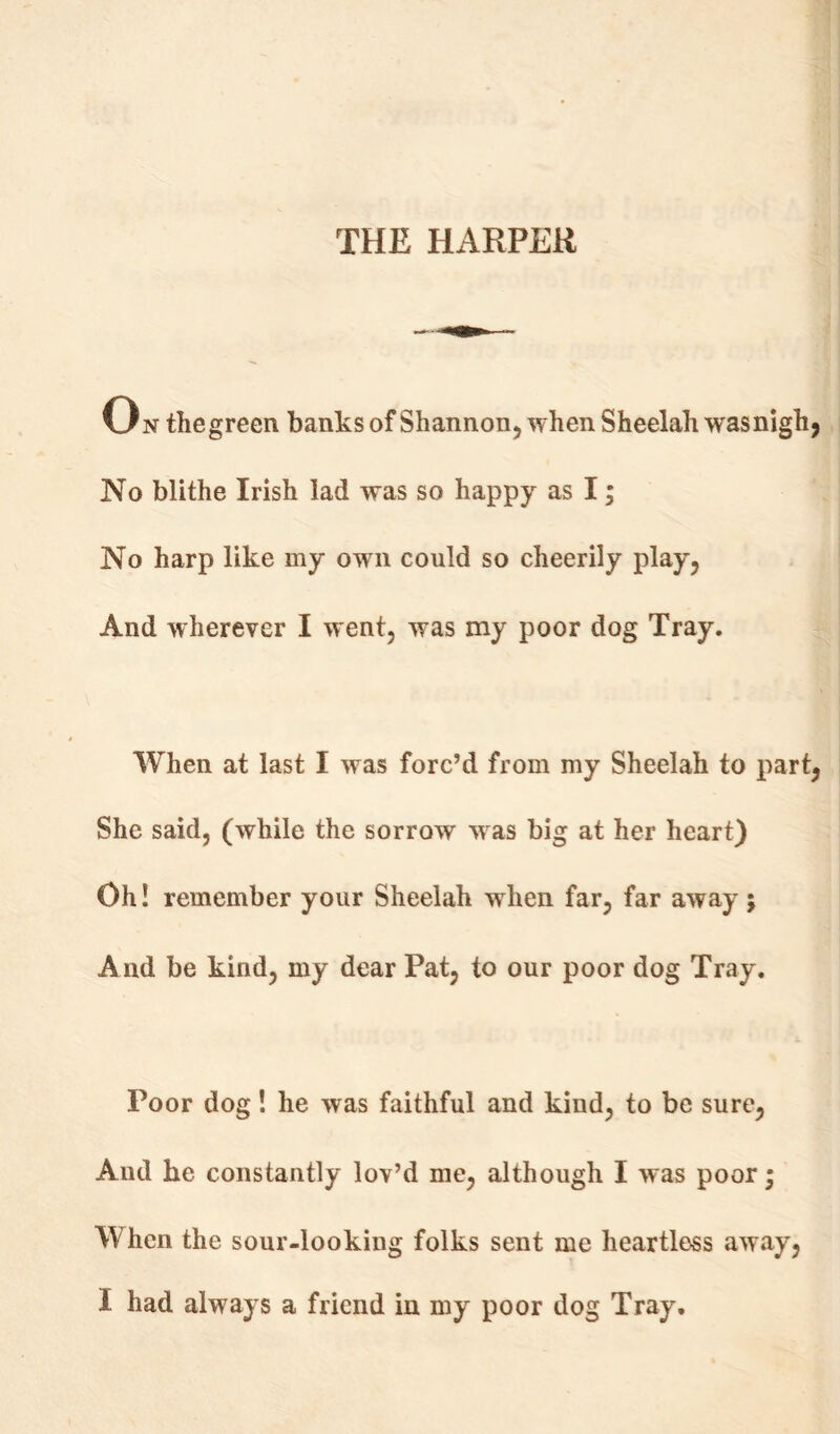 THE HARPER On thegreen banks of Shannon, when Sheelah wasnigh, No blithe Irish lad was so happy as I; No harp like my own could so cheerily play. And wherever I went, was my poor dog Tray. When at last I was forc’d from my Sheelah to part, She said, (while the sorrow was big at her heart) Oh! remember your Sheelah when far, far away; And be kind, my dear Pat, to our poor dog Tray. Poor dog! he was faithful and kind, to be sure, And he constantly lov’d me, although I was poor; When the sour-looking folks sent me heartless away, I had always a friend in my poor dog Tray.