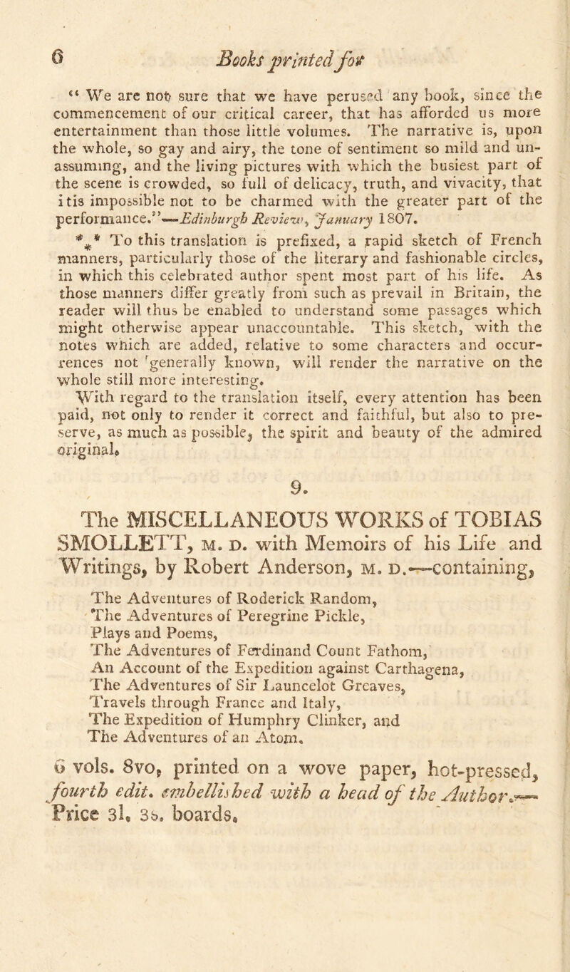 “ We are not> sure that we have perused any book, since the commencement of our critical career, that has afforded us more entertainment than those little volumes. The narrative is, upon the whole, so gay and airy, the tone of sentiment so mild and un- assuming-, and the living pictures with which the busiest part of the scene is crowded, so full of delicacy, truth, and vivacity, that itis impossible not to be charmed with the greater part of the performance.Edinburgh Review^ January 1807. *To this translation is prefixed, a rapid sketch of French manners, particularly those of the literary and fashionable circles, in which this celebrated author spent most part of his life. As those manners differ greatly from such as prevail in Britain, the reader will thus be enabled to understand some passages •which might otherwise appear unaccountable. This sketch, with the notes which are added, relative to some characters and occur- rences not rgenerally known, will render the narrative on the whole still more interesting. Whh regard to the translation itself, every attention has been paid, not only to render it correct and faithful, but also to pre- serve, as much as possible^ the spirit and beauty of the admired original* 9. / The MISCELLANEOUS WORKS of TOBIAS SMOLLETT, m. d. with Memoirs of his Life and Writings, by Robert Anderson, m. d.—-containing, The Adventures of Roderick Random, The Adventures of Peregrine Pickle, Plays and Poems, The Adventures of Ferdinand Count Fathom, An Account of the Expedition against Carthagena, The Adventures of Sir Launcelot Greaves, Travels through France and Italy, The Expedition of Humphry Clinker, and The Adventures of an Atom. u vols. 8vo, printed on a wove paper, hot-pressed, fourth edit. embellished with a head of the Author#*— Price si, 3s. boards*