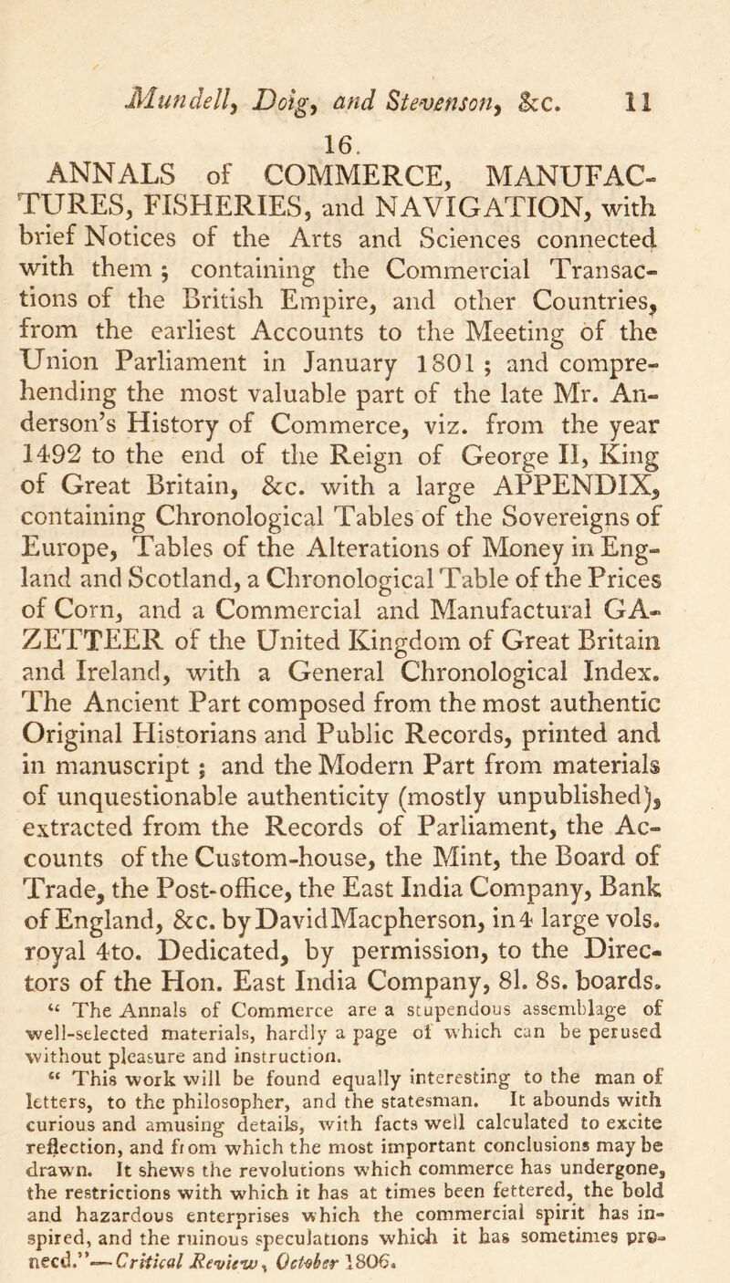 16. ANNALS of COMMERCE, MANUFAC- TURES, FISHERIES, and NAVIGATION, with brief Notices of the Arts and Sciences connected with them ; containing the Commercial Transac- tions of the British Empire, and other Countries, from the earliest Accounts to the Meeting of the Union Parliament in January 1801 ; and compre- hending the most valuable part of the late Mr. An- derson’s History of Commerce, viz. from the year 1492 to the end of the Reign of George II, King of Great Britain, &c. with a large APPENDIX, containing Chronological Tables of the Sovereigns of Europe, Tables of the Alterations of Money in Eng- land and Scotland, a Chronological Table of the Prices of Corn, and a Commercial and Manufactural GA- ZETTEER of the United Kingdom of Great Britain and Ireland, with a General Chronological Index. The Ancient Part composed from the most authentic Original Elistorians and Public Records, printed and in manuscript; and the Modern Part from materials of unquestionable authenticity (mostly unpublished), extracted from the Records of Parliament, the Ac- counts of the Custom-house, the Mint, the Board of Trade, the Post-office, the East India Company, Bank of England, &c. by DavidMacpherson, in 4 large vols. royal 4to. Dedicated, by permission, to the Direc- tors of the Hon. East India Company, 81. 8s. boards. “ The Annals of Commerce are a stupendous assemblage of ■well-selected materials, hardly a page oi which can be perused without pleasure and instruction. “ This work will be found equally interesting to the man of letters, to the philosopher, and the statesman. It abounds with curious and amusing details, with facts well calculated to excite reflection, and from which the most important conclusions may be drawn. It shews the revolutions which commerce has undergone, the restrictions with which it has at times been fettered, the bold and hazardous enterprises which the commercial spirit has in- spired, and the ruinous speculations which it has sometimes pre- need.”—-Critical Review., October 1806.