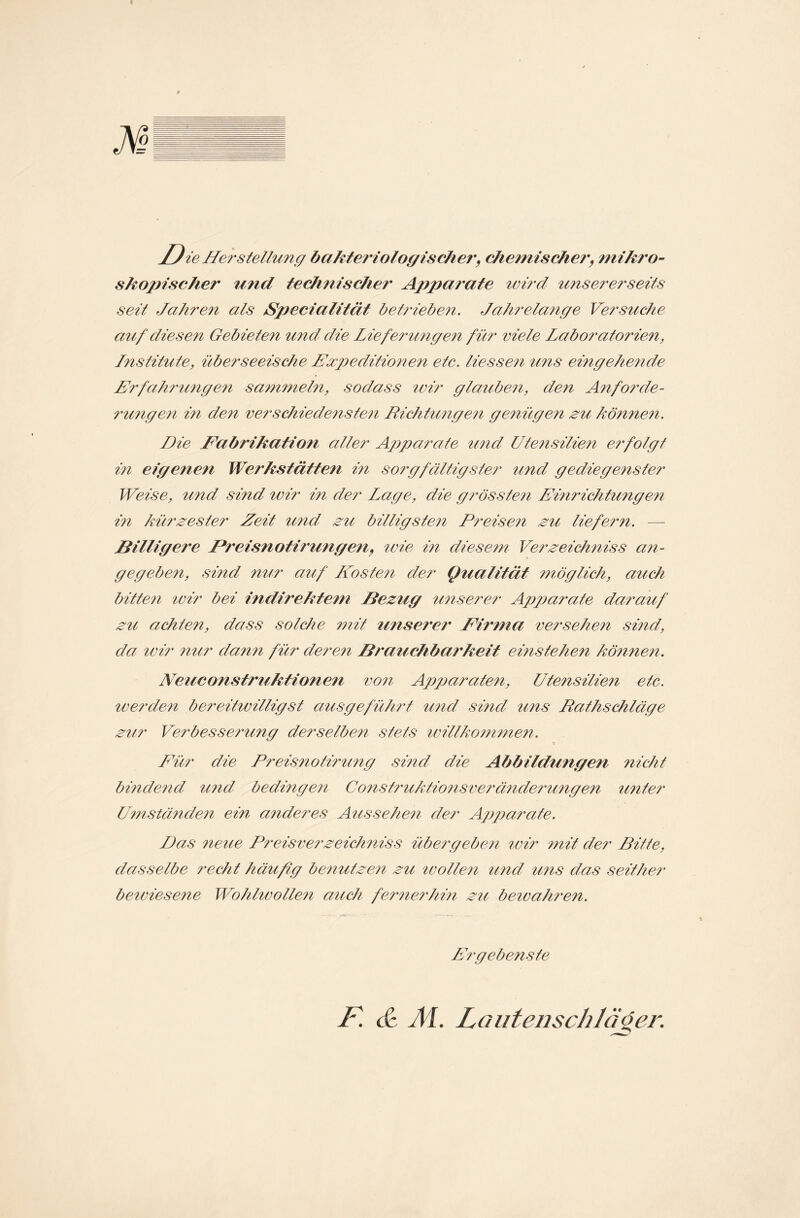 M skopischer und technischet Apparate wird unsererseits seit Jahren als Specialität betrieben. Jahrelange Versuche auf diesen Gebieten und die Lieferungen für viele Laboratorien, Lnstitute, überseeische Expeditionen etc. Hessen uns eingehende Erfahrungen sammeln, sodass wir glauben, den Anforde¬ rungen in den verschiedensten Richtungen genügen zu können. Die Eabrihation aller Apparate und Utensilien erfolgt in eigenen Werkstätten in sorgfältigster und gediegenster Weise, und sind wir i?i der Lage, die grössten Entrichtungen in kürzester Zeit und zu billigsten Preisen zu liefern. Billigere JPreisnotirungen, wie in diesem Verzeichniss an¬ gegeben, sind nur auf Lfosten der Qualität möglich, auch bitten ivir bei indirektem Bezug unserer A\pparate darauf zu achten, dass solche mit unserer Firma versehen sind, da ivir nur dann für deren Brauchbarkeit einstehen können. Neuconstruktionen von Apparaten, Utensilien etc. werden bereitwilligst ausgeführt und sind uns Rathschläge zur Verbesserung derselben stets willkommen. Eür die Rreisnotirung sind die Abbildungen nicht bindend und bedingen Construktionsveränclerungen unter Umständen ein anderes Aussehen der Apparate. Das neue Preise er zeichniss übergeben wir mit der Bitte, dasselbe recht häufig benutzen zu wollen und uns das seither bewiesene Wohlwollen auch fernerhin zu bewahren. Ergebenste