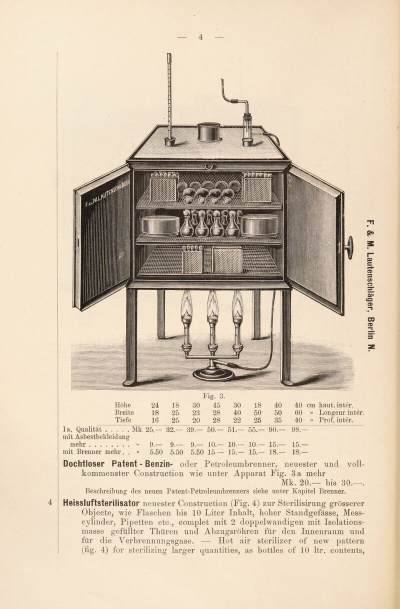 4 Höhe 24 18 30 45 30 18 40 40 cm haut, inter. Breite 18 25 23 28 40 50 50 60 » Longeur inter. Tiefe 16 25 20 28 22 25 35 40 » Prof, inter. Ia. Qualität.Mk. 25.— 32 — 39.— 50.— 51.— 55.- 90.— 98.— mit Asbestbekleidung mehr.« 9.— 9.— 9.— 10.— 10.— 10 — 15.— 15- mit Brenner mehr. . » 5.50 5.50 5.50 15.- 15.- 15.- 18.— 18.- Dochtloser Patent - Benzin- oder Petroleumbrenner, neuester und voll¬ kommenster Construction wie unter Apparat Fig. 3 a mehr Mk. 20.— bis 30.—. Beschreibung des neuen Patent-Petroleumbrenners siehe unter Kapitel Brenner. Heissluftsterilisator neuester Construction (Fig. 4) zur Sterilisirung grösserer Objecte, wie Flaschen bis 10 Liter Inhalt, hoher Standgefässe, Mess- cylinder, Pipetten etc., complet mit 2 doppelwandigen mit Isolations¬ masse gefüllter Thüren und Abzugsrohren für den Innenraum und für die Verbrennungsgase. — Hot air sterilizer of new pattern (fig. 4) for sterilizing larger quantities, as bottles of 10 ltr. contents,