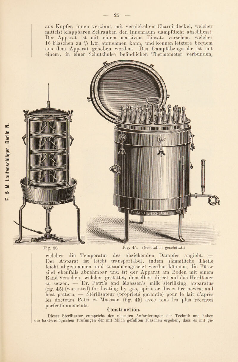 aus Kupfer, innen verzinnt, mit vernickeltem Charnirdeckel, welcher mittelst klappbaren Schrauben den Innenraum dampfdicht abschliesst. Der Apparat ist mit einem massivem Einsatz versehen, welcher 16 Flaschen zu 3/s Ltr. aufnehmen kann, und können letztere bequem aus dem Apparat gehoben werden. Das Dampfabzugsrohr ist mit einem, in einer Schutzhülse befindlichen Thermometer verbunden, Fig. 38. Fig. 45. (Gesetzlich geschützt.) welches die Temperatur des abziehenden Dampfes angiebt. — Der Apparat ist leicht transportabel, indem sämmtliche Theile leicht abgenommen und zusammengesetzt werden können; die Füsse sind ebenfalls abnehmbar und ist der Apparat am Boden mit einem Rand versehen, welcher gestattet, denselben direct auf das Herdfeuer zu setzen. — Dr. Petri’s and Maassen’s milk sterilizing apparatus (fig. 45) (waranted) for heating by gas, spirit or direct fire newest and best pattern. — Sterilisateur (propriete garantie) pour le lait d’apres les docteurs Petri et Maassen (fig. 45) avec tous les plus recentes perfectionnements. Construction. Dieser Sterilisator entspricht den neuesten Anforderungen der Technik und haben die bakteriologischen Prüfungen der mit Milch gefüllten Flaschen ergeben, dass es mit ge-