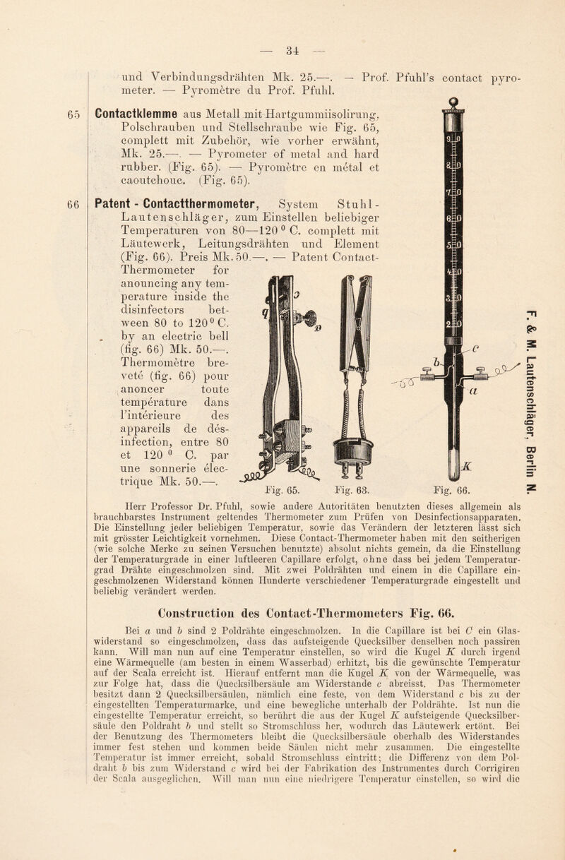 65 66 und Verbindungsdrähten Mk. 25.—. — Prof. Pfuhl’s meter. — Pvrometre du Prof. Pfuhl. tj Contactklemme aus Metall mit HaiTgummiisolirurig, Polschrauben und Stellschraube wie Fig. 65, complett mit Zubehör, wie vorher erwähnt, Mk. 25.—— Pyrometer of metal and hard rubber. (Fig. 65). — Pyrometre en metal et caoutchouc. (Fig. 65). contact pyro- Patent - Contactthermometer, System Stuhl - Lautenschläger, zum Ein stellen beliebiger Temperaturen von 80—120 0 C. complett mit Läutewerk, Leitungsdrähten und Element (Fig. 66). Preis Mk.50.—. — Patent Contact- Thermometer for anouncing any tem- perature inside the disinfectors bet- ween 80 to 120 0 C. by an electric bell (hg. 66) Mk. 50.—. et 120 0 C. par une sonnerie elec- trique Mk. 50.—. Herr Professor Dr. Pfuhl, sowie andere Autoritäten benutzten dieses allgemein als brauchbarstes Instrument geltendes Thermometer zum Prüfen von Desinfectionsapparaten. Die Einstellung jeder beliebigen Temperatur, sowie das Verändern der letzteren lässt sich mit grösster Leichtigkeit vornehmen. Diese Contact-Thermometer haben mit den seitherigen (wie solche Merke zu seinen Versuchen benutzte) absolut nichts gemein, da die Einstellung der Temperaturgrade in einer luftleeren Capillare erfolgt, ohne dass bei jedem Temperatur¬ grad Drähte eingeschmolzen sind. Mit zwei Poldrähten und einem in die Capillare ein¬ geschmolzenen Widerstand können Hunderte verschiedener Temperaturgrade eingestellt und beliebig verändert werden. Construction des Contact-Thermometers Fig. G6. Bei a und b sind 2 Poldrähte eingeschmolzen. In die Capillare ist hei C ein Glas- widerstand so eingeschmolzen, dass das aufsteigende Quecksilber denselben noch passiren kann. Will man nun auf eine Temperatur einstellen, so wird die Kugel K durch irgend eine Wärmequelle (am besten in einem Wasserbad) erhitzt, bis die gewünschte Temperatur auf der Scala erreicht ist. Hierauf entfernt man die Kugel K von der Wärmequelle, was zur Folge hat, dass die Quecksilbersäule am Widerstande c abreisst. Das Thermometer besitzt dann 2 Quecksilbersäulen, nämlich eine feste, von dem Widerstand c bis zu der eingestellten Temperaturmarke, und eine bewegliche unterhalb der Poldrähte. Ist nun die eingestellte Temperatur erreicht, so berührt die aus der Kugel K aufsteigende Quecksilber¬ säule den Poldraht b und stellt so Stromschluss her, wodurch das Läutewerk ertönt. Bei der Benutzung des Thermometers bleibt die Quecksilbersäule oberhalb des Widerstandes immer fest stehen und kommen beide Säulen nicht mehr zusammen. Die eingestellte Temperatur ist immer erreicht, sobald Stromschluss eintritt; die Differenz von dem Pol¬ draht b bis zum Widerstand c wird bei der Fabrikation des Instrumentes durch Corrigiren der Scala ausgeglichen. Will man nun eine niedrigere Temperatur einstellen, so wird die #