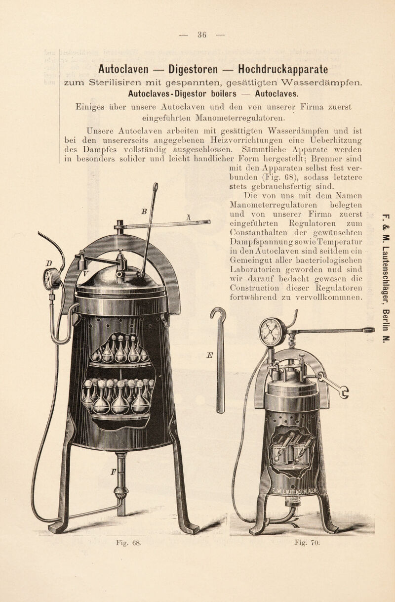Autoclaven — Digestoren — Hochdruckapparate zum Sterilisiren mit gespannten, gesättigten Wasserdämpfen. Autoclaves-Digestor boilers — Autoclaves. Einiges über unsere Autoclaven und den von unserer Firma zuerst eingeführten Manometerregulatoren. Unsere Autoclaven arbeiten mit gesättigten Wasserdämpfen und ist bei den unsererseits angegebenen Heizvorrichtungen eine Ueberhitzung des Dampfes vollständig ausgeschlossen. Sämmtliche Apparate werden in besonders solider und leicht handlicher Form hergestellt: Brenner sind mit den Apparaten selbst fest ver¬ bunden (Fig. 68), sodass letztere stets gebrauchsfertig sind. Die von uns mit dem Namen Manometerregulatoren belegten und von unserer Firma zuerst eingeführten Regulatoren zum Constanthalten der gewünschten Dampfspannung sowie Temperatur