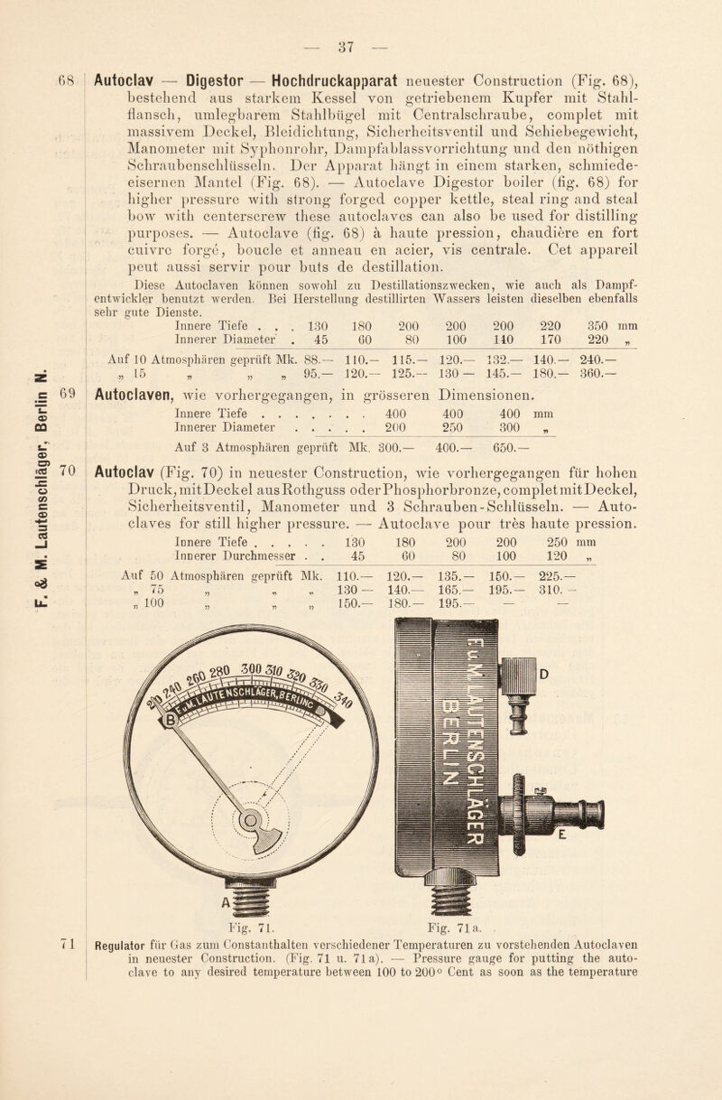 68 Autoclav — Digestor — Hochdruckapparat neuester Construction (Fig. 68), bestehend aus starkem Kessel von getriebenem Kupfer mit Stahl¬ flansch, umlegbarem Stahlbügel mit Centralschraube, complet mit massivem Deckel, Bleidichtung, Sicherheitsventil und Schiebegewicht, Manometer mit Syphonrohr, Dampfablassvorrichtung und den nöthigen Schraubenschlüsseln. Der Apparat hängt in einem starken, schmiede¬ eisernen Mantel (Fig. 68). — Autoclave Digestor boiler (fig. 68) for higher pressure with strong forged copper kettle, steal ring and steal bow with centerscrew these autoclaves can also be used for distilling purposes. — Autoclave (fig. 68) ä haute pression, chaudiere en fort cuivre forge, boucle et anneau en acier, vis centrale. Cet appareil peut aussi servir pour buts de destillation. Diese Autoclaven können sowohl zu Destillationszwecken, wie auch als Dampf- entwiclder benutzt werden. Bei Herstellung destillirten Wassers leisten dieselben ebenfalls sehr gute Dienste. Innere Tiefe . . . 130 180 200 200 200 220 350 mm Innerer Diametef . 45 60 80 100 110 170 220 „ --- Auf 10 Atmosphären geprüft Mk. 88.-- 110.— 115.— 120.— 132.— 140.— 240.— „ 15 „ „ 95 — 120.— 125.- 130 - 145.- 180 - 360.— 69 71 Autoclaven, wie vorhergegangen, in grösseren Dimensionen. Innere Tiefe ....... 400 400 400 mm Innerer Diameter. 200 250 300 „ Innerer Durchmesser . . 45 60 80 100 120 „ Auf 50 Atmosphären geprüft Mk. 110.— 120.— 135.— 150.— 225.— „ 75 „  „ „ 130— 140.— 165.— 195.- 310.- „ 100 „ „ „ 150.— 180.— 195.— Regulator für Gas zum Constanthalten verschiedener Temperaturen zu vorstehenden Autoclaven in neuester Construction. (Fig. 71 u. 71a). — Pressure gauge for putting the auto¬ clave to any desired temperature between 100 to200° Cent as soon as the temperature