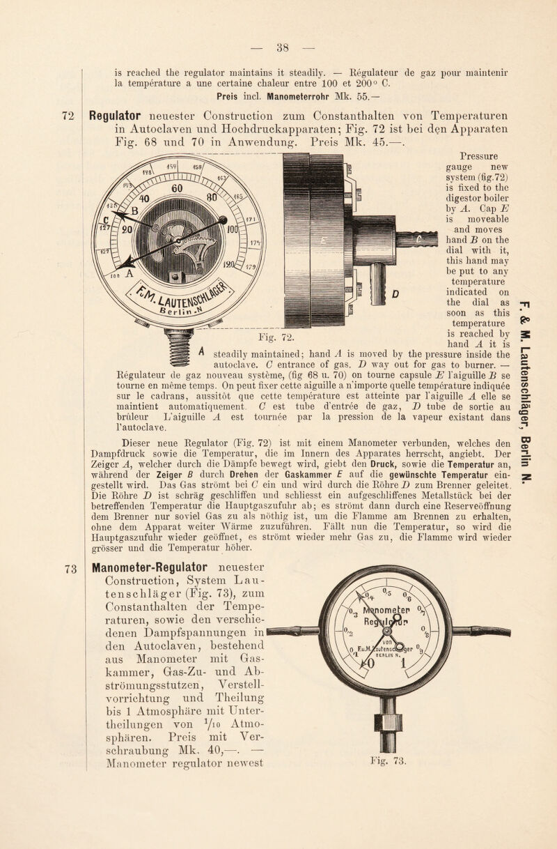 is reached the regulator maintains it steadily. — Regulateur de gaz pour maintenir la temperature a une certaine chaleur entre 100 et 200° C. Preis incl. Manometerrohr Mk. 55.— 72 Regulator neuester Construction zum Constanthalten von Temperaturen in Autoclaven und Hochdruckapparaten; Fig. 72 ist bei den Apparaten Fig. 68 und 70 in Anwendung. Preis Mk. 45.—. Pressure gauge new System (fig. 72) is fixed to the digestor boiler by A. Cap E is moveable and moves hand B on the dial with it, this hand may he put to any temperature indicated on the dial as soon as this temperature is reached by hand A it is Dieser neue Regulator (Fig. 72) ist mit einem Manometer verbunden, welches den Dampfdruck sowie die Temperatur, die im Innern des Apparates herrscht, angiebt. Der Zeiger A, welcher durch die Dämpfe bewegt wird, giebt den Druck, sowie die Temperatur an, während der Zeiger B durch Drehen der Gaskammer E auf die gewünschte Temperatur ein¬ gestellt wird. Das Gas strömt bei C ein und wird durch die Röhre D zum Brenner geleitet. Die Röhre D ist schräg geschliffen und schliesst ein aufgeschliffenes Metallstück bei der betreffenden Temperatur die Hauptgaszufuhr ab; es strömt dann durch eine Reserveöffnung dem Brenner nur soviel Gas zu als nöthig ist, um die Flamme am Brennen zu erhalten, ohne dem Apparat weiter Wärme zuzuführen. Fällt nun die Temperatur, so wird die Hauptgaszufuhr wieder geöffnet, es strömt wieder mehr Gas zu, die Flamme wird wieder grösser und die Temperatur höher. 73 Manometer-Regulator neuester Construction, System Lau¬ tenschläger (Fig. 73), zum Constanthalten der Tempe¬ raturen, sowie den verschie¬ denen Dampfspannungen in den Autoclaven, bestehend aus Manometer mit Gas¬ kammer, Gas-Zu- und Ab¬ strömungsstutzen, Verstell¬ vorrichtung und Theilung bis 1 Atmosphäre mit Unter- theilungen von 1/io Atmo¬ sphären. Preis mit Ver¬ schraubung Mk, 40,—. — Manometer regulator newest