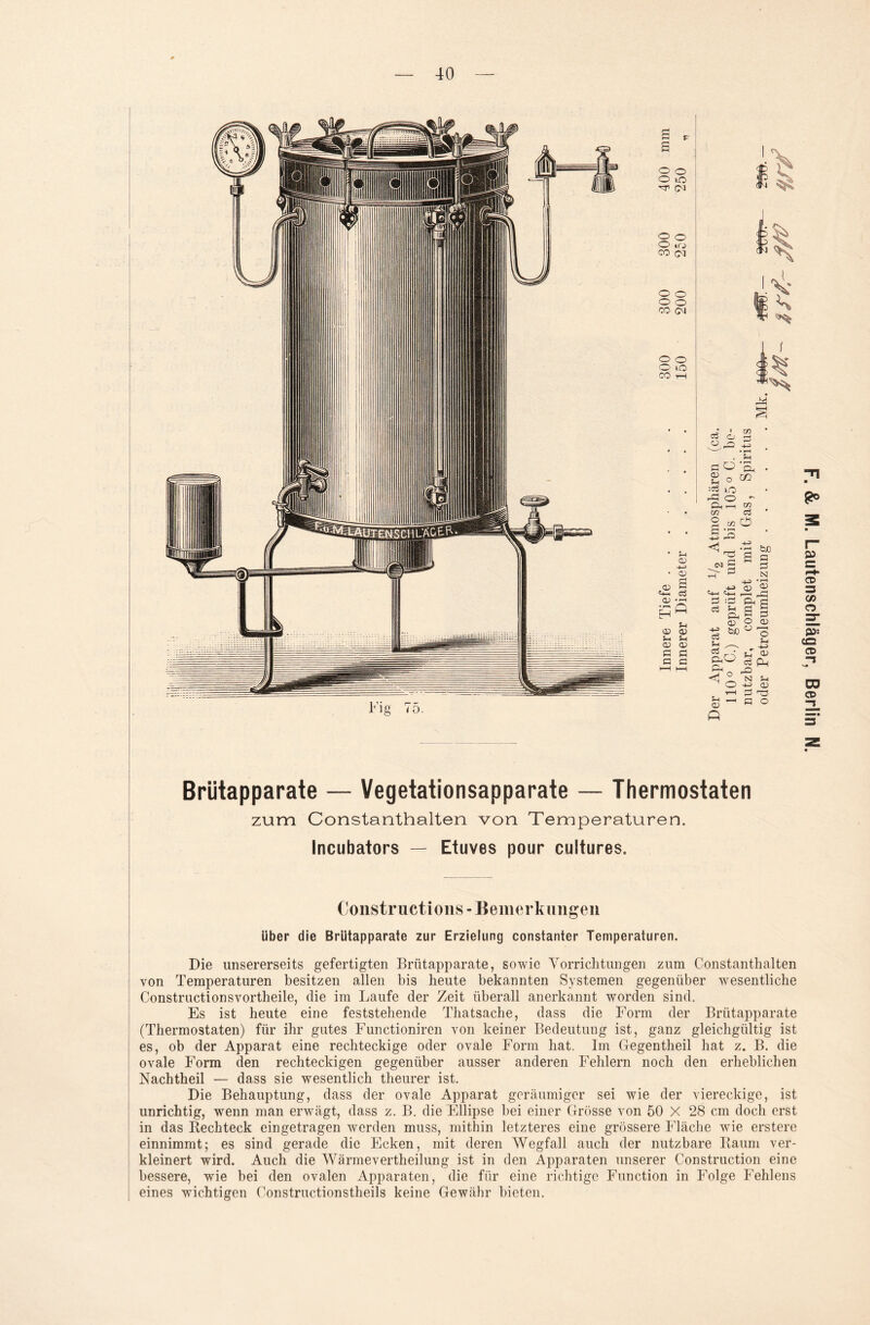 Fig T5. £ p S o o O lO cm o o O irj 00 (M o o o o CO <M o o O lO CO i—l Dl QJ a> e>3 .cd H ö CD CD Di Di o> o> Ö c c c ■ > xn ei Cj r-j O rO CD CO Ö o 2 o :CÖ lO ^ o - CD _, m xr> ci 2^0 r-j • r—c . £ CO fcß oC ö n ^ S E3 I c3 a> c$ £h c3 0) := Oh fl Di ö g CD 5 3 QJ O o o Di Rn - ,-Q _ N Di O -D> <D f H C-T3 o K ° CD <Z> O 5* CQ CD CO CD Brütapparate — Vegetationsapparate — Thermostaten zum Constantbalten von Temperaturen. Incubators — Etuves pour cultures. Constructions-Bemerkungen Liber die Brutapparate zur Erzielung constanter Temperaturen. Die unsererseits gefertigten Brütapparate, sowie Vorrichtungen zum Constantbalten von Temperaturen besitzen allen bis heute bekannten Systemen gegenüber wesentliche Constructionsvortheile, clie im Laufe der Zeit überall anerkannt worden sind. Es ist heute eine feststehende Thatsache, dass die Form der Brütapparate (Thermostaten) für ihr gutes Functioniren von keiner Bedeutung ist, ganz gleichgültig ist es, ob der Apparat eine rechteckige oder ovale Form hat. Im Gegentheil hat z. B. die ovale Form den rechteckigen gegenüber ausser anderen Fehlern noch den erheblichen Nachtheil — dass sie wesentlich theurer ist. Die Behauptung, dass der ovale Apparat geräumiger sei wie der viereckige, ist unrichtig, wenn man erwägt, dass z. B. die Ellipse bei einer Grösse von 50 X 28 cm doch erst in das Kechteck eingetragen werden muss, mithin letzteres eine grössere Fläche wie erstere einnimmt; es sind gerade die Ecken, mit deren Wegfall auch der nutzbare Raum ver¬ kleinert wird. Auch die Wärmevertheilung ist in den Apparaten unserer Construction eine bessere, wie bei den ovalen Apparaten, die für eine richtige Function in Folge Fehlens eines wichtigen Constructionstheils keine Gewähr bieten.