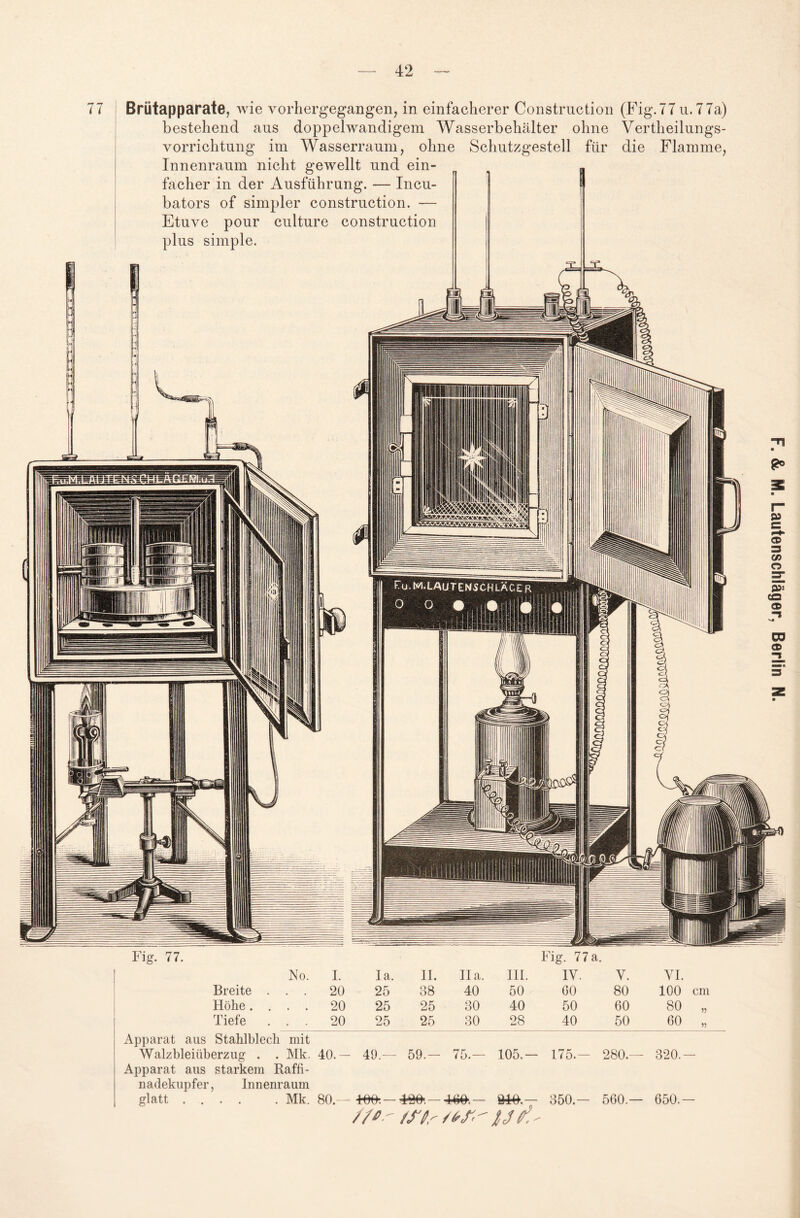 42 77 Brütapparate, wie vorhergegangen, in einfacherer Constrnction (Fig.77 u.77a) bestehend ans doppelwandigem Wasserbehälter ohne Vertheilungs¬ vorrichtung im Wasserraum, ohne Schutzgestell für die Flamme, Innenraum nicht gewellt und ein¬ facher in der Ausführung. — Incu¬ bators of simpler construction. — Etuve pour culture construction plus simple. No. Breite Höhe . I. 20 20 Ia. II. II a. III. IV. V. 25 38 40 50 00 80 25 25 30 40 50 60 VI. 100 cm 80 „ 175.- 280. Apparat aus Stahlblech mit Walzbleiiiberzug . . Mk. 40.— 49.— 59.— 75.— 105. Apparat aus starkem Raffi¬ nadekupfer, Innenraum glatt .... . Mk. 80.— 4m.— 350.- 560. //*■' /ffr stf' l je*.' 320. 650