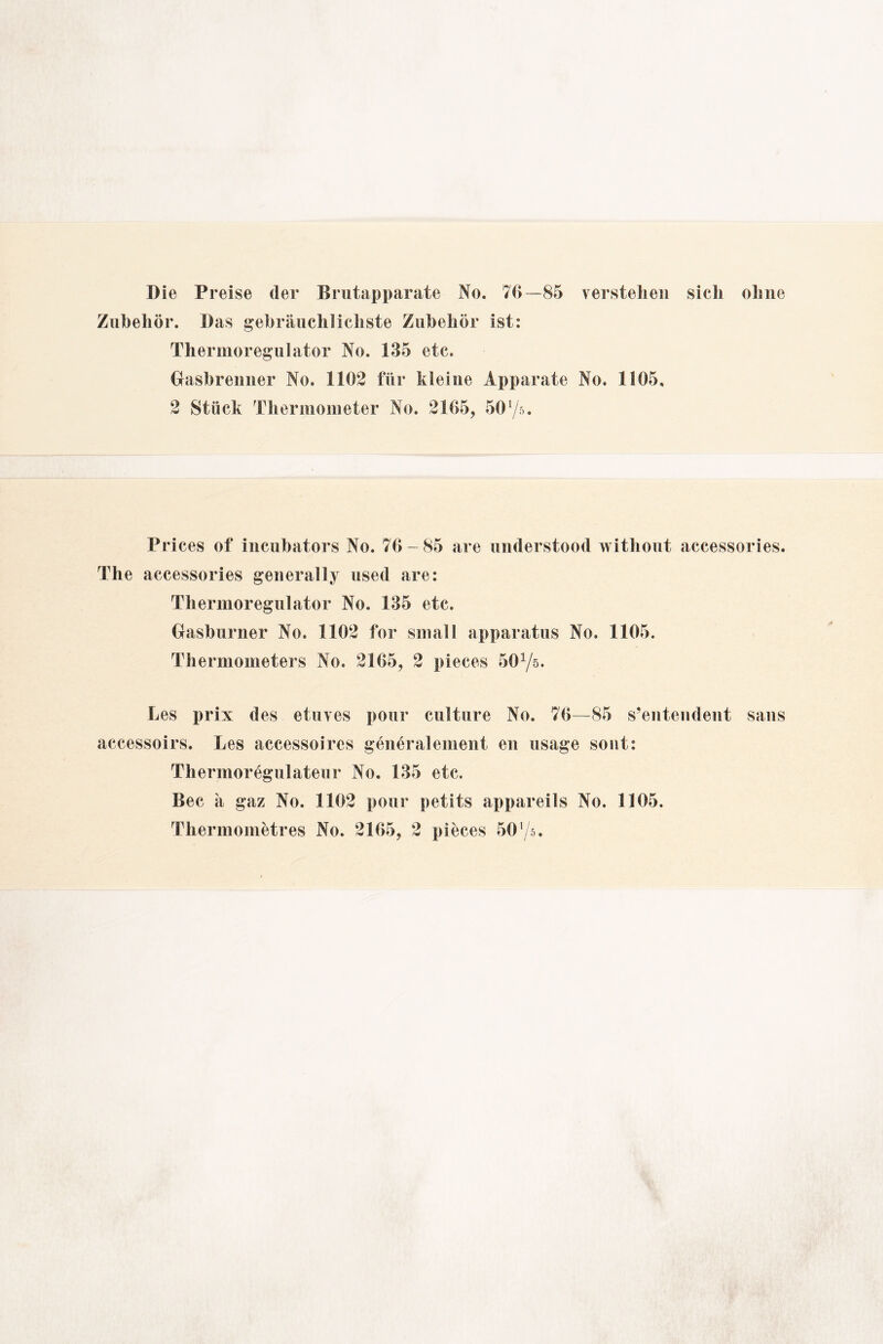 Die Preise der Brutapparate No. 76—85 verstehen sich ohne Zubehör. Das gebräuchlichste Zubehör ist: Thermoregulator No. 135 etc. Grasbrenner No. 1162 für kleine Apparate No. 1165. 2 Stück Thermometer No. 2165, 56y». Prices of incubators No. 76-85 are understood without accessories. The accessories general ly used are: Thermoregulator No. 135 etc. Grasburner No. 1162 for small apparatus No. 1165. Thermometers No. 2165, 2 pieces 50Yö. Les prix des etuves pour culture No. 76—85 s’entendent saus accessoirs. Les accessoires general einen t en usage sosit: Thermoregulateur No. 135 etc. Bec ä gaz No. 1102 pour petits appareils No. 1105.