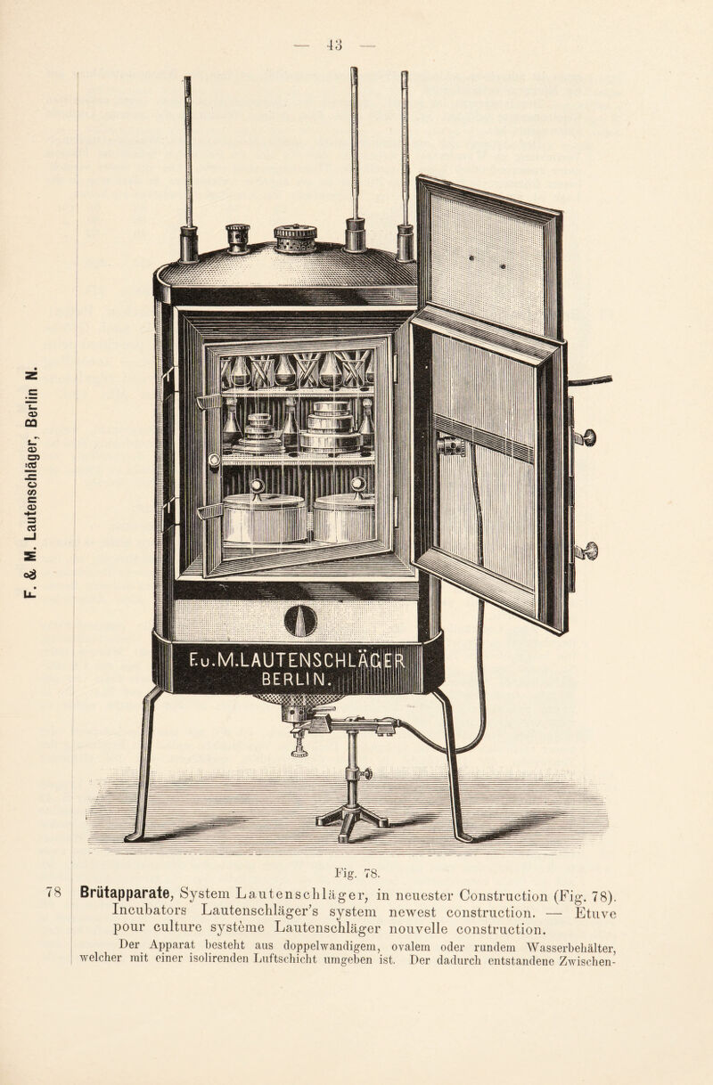 78 Fig. 78. Brütapparate, System Lautenschläger, in neuester Constrnction (Fig. 78). Incubators Lautenschläger’s System newest construction. — Etuve pour culture Systeme Lautenschläger nouvelle construction. Der Apparat besteht aus doppelwandigem, ovalem oder rundem Wasserbehälter, welcher mit einer isolirenden Luftschicht umgeben ist. Der dadurch entstandene Zwischen-