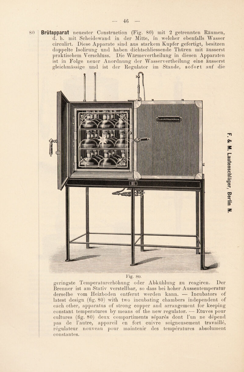 Brütapparat neuester Construction (Fig. 80) mit 2 getrennten Räumen, d. h. mit Scheidewand in der Mitte, in welcher ebenfalls Wasser circulirt. Diese Apparate sind aus starkem Kupfer gefertigt, besitzen doppelte Isolirung und haben dichtschliessende Thüren mit äusserst praktischem Verschluss. Die Wärmevertheilung in diesen Apparaten ist in Folge neuer Anordnung der Wasservertheilung eine äusserst gleichmässige und ist der Regulator im Stande, sofort auf die geringste Temperaturerhöhung oder Abkühlung zu reagiren. Der Brenner ist am Stativ verstellbar, so dass bei hoher Aussentemperatur derselbe vom Heizboden entfernt werden kann. — Incubators of latest design (fig. 80) with two incubating chambers independent of each other, apparatus of strong copper and arrangement for keeping constant temperatures by means of the new regulator. — Etuves pour cultures (fig. 80) deux compartiments separes dont Tun ne depend pas de Tautre, appareil en fort cuivre soigneusement travaille, regulateur nouveau pour maintenir des temperatures absolument constantes.