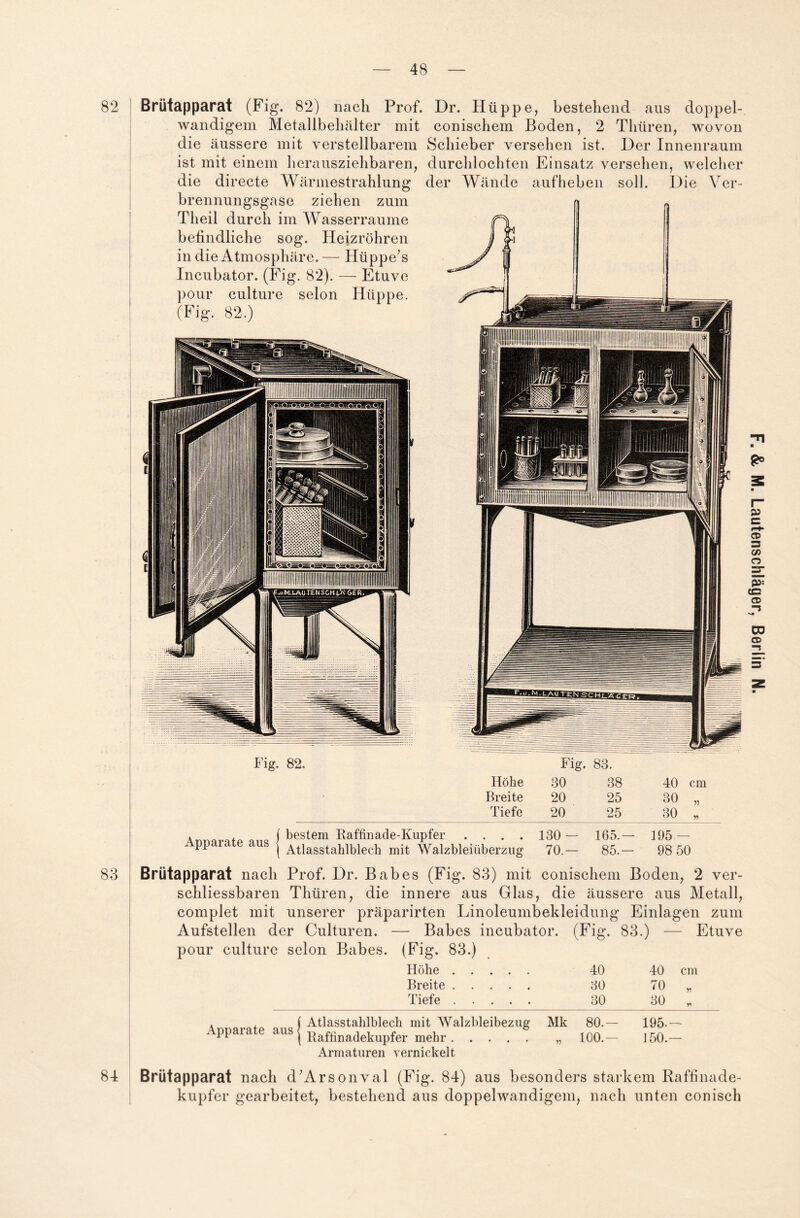 82 83 84 Brütapparat (Fig. 82) nach Prof. Dr. Hüppe, bestehend aus doppel¬ wandigem Metallbehälter mit conischem Boden, 2 Thtiren, wovon die äussere mit verstellbarem Schieber versehen ist. Der Innenraum ist mit einem herausziehbaren, durchlochten Einsatz versehen, welcher die directe Wärmestrahlung der Wände aufheben soll. Die Ver¬ brennungsgase ziehen zum Tlieil durch im Wasserraume befindliche sog. Heizrohren in die Atmosphäre.— Hüppe's Incubator. (Fig. 82). — Etuve pour culture selon Hüppe. (Fig. 82.) Apparate aus bestem Raffinade-Kupfer .... 130 — 165.— 195 — Atlasstahlblech mit Walzbleiüberzug 70.— 85.— 98 50 Brütapparat nach Prof. Dr. Babes (Fig. 83) mit conischem Boden, 2 ver- schliessbaren Thüren, die innere aus Glas, die äussere aus Metall, complet mit unserer präparirten Linoleumbekleidung Einlagen zum Aufstellen der Culturen. — Babes incubator. (Fig. 83.) — Etuve pour culture selon Babes. (Fig. 83.) cm Höhe. 40 40 Breite. 30 70 Tiefe. 30 30 mit Walzbleibezug Mk 80.— 195- r mehr. „ 100.— 150. Armaturen vernickelt Brutapparat nach d’Arsonval (Fig. 84) aus besonders starkem Raffinade¬ kupfer gearbeitet, bestehend aus doppelwandigem, nach unten conisch