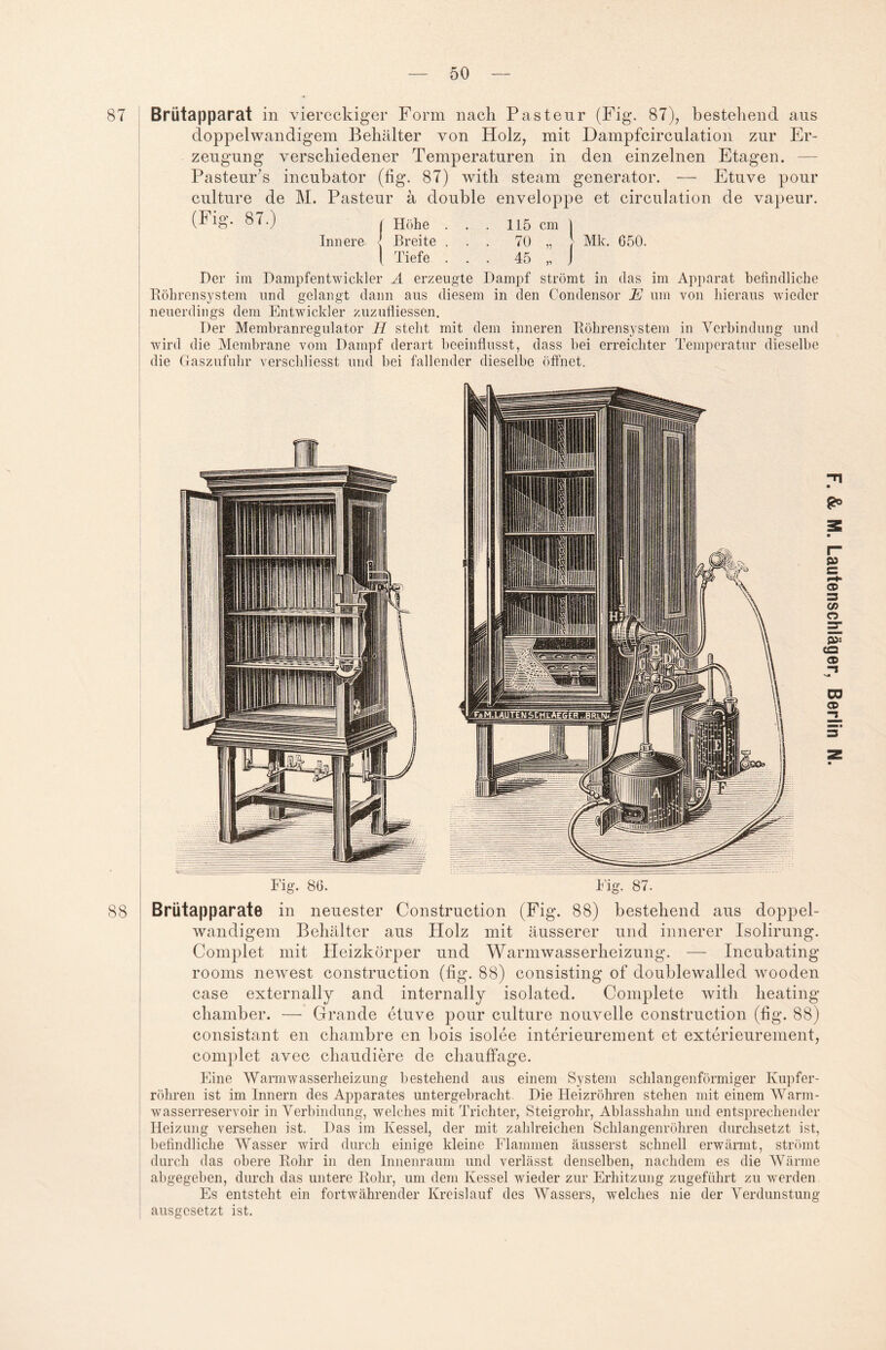 Brütapparat in viereckiger Form nach Pasteur (Fig. 87), bestehend aus doppelwandigem Behälter von Holz, mit Dampfcirculation zur Er¬ zeugung verschiedener Temperaturen in den einzelnen Etagen. — Pasteur’s incubator (fig. 87) with steam generator. — Etuve pour culture de M. Pasteur ä double enveloppe et circulation de vapeur. (Fig. 87.) | Höhe . . . 115 cm | Innere l Breite ... 70 „ } Mk. 050. I Tiefe ... 45 „ J Der im Dampfentwickler A erzeugte Dampf strömt in das im Apparat befindliche Röhrensystem und gelangt dann aus diesem in den Condensor E um von hieraus wieder neuerdings dem Entwickler zuzufliessen. Der Membranregulator H steht mit dem inneren Röhrensystem in Verbindung und wird die Membrane vom Dampf derart beeinflusst, dass bei erreichter Temperatur dieselbe die Gaszufuhr verschliesst und bei fallender dieselbe öffnet. Brutapparate in neuester Construction (Fig. 88) bestehend aus doppel¬ wandigem Behälter aus PIolz mit äusserer und innerer Isolirung. Complet mit Heizkörper und Warmwasserheizung. — Incubating rooms newest construction (fig. 88) consisting of doublewalled wooden case externally and internally isolated. Complete with heating chamber. — Grande etuve pour culture nouvelle construction (fig. 88) consistant en chambre en bois isolee interieurement et exterieurement, complet avec chaudiere de chauffage. Eine Warmwasserheizung bestehend aus einem System schlangenförmiger Kupfer¬ röhren ist im Innern des Apparates untergebracht Die Heizrohren stehen mit einem Warm¬ wasserreservoir in Verbindung, welches mit Trichter, Steigrohr, Ablasshahn und entsprechender Heizung versehen ist. Das im Kessel, der mit zahlreichen Schlangenröhren durchsetzt ist, befindliche Wasser wird durch einige kleine Flammen äusserst schnell erwärmt, strömt durch das obere Rohr in den Innenraum und verlässt denselben, nachdem es die Wärme abgegeben, durch das untere Rohr, um dem Kessel wieder zur Erhitzung zugeführt zu werden Es entsteht ein fortwährender Kreislauf des Wassers, welches nie der Verdunstung ausgesetzt ist.