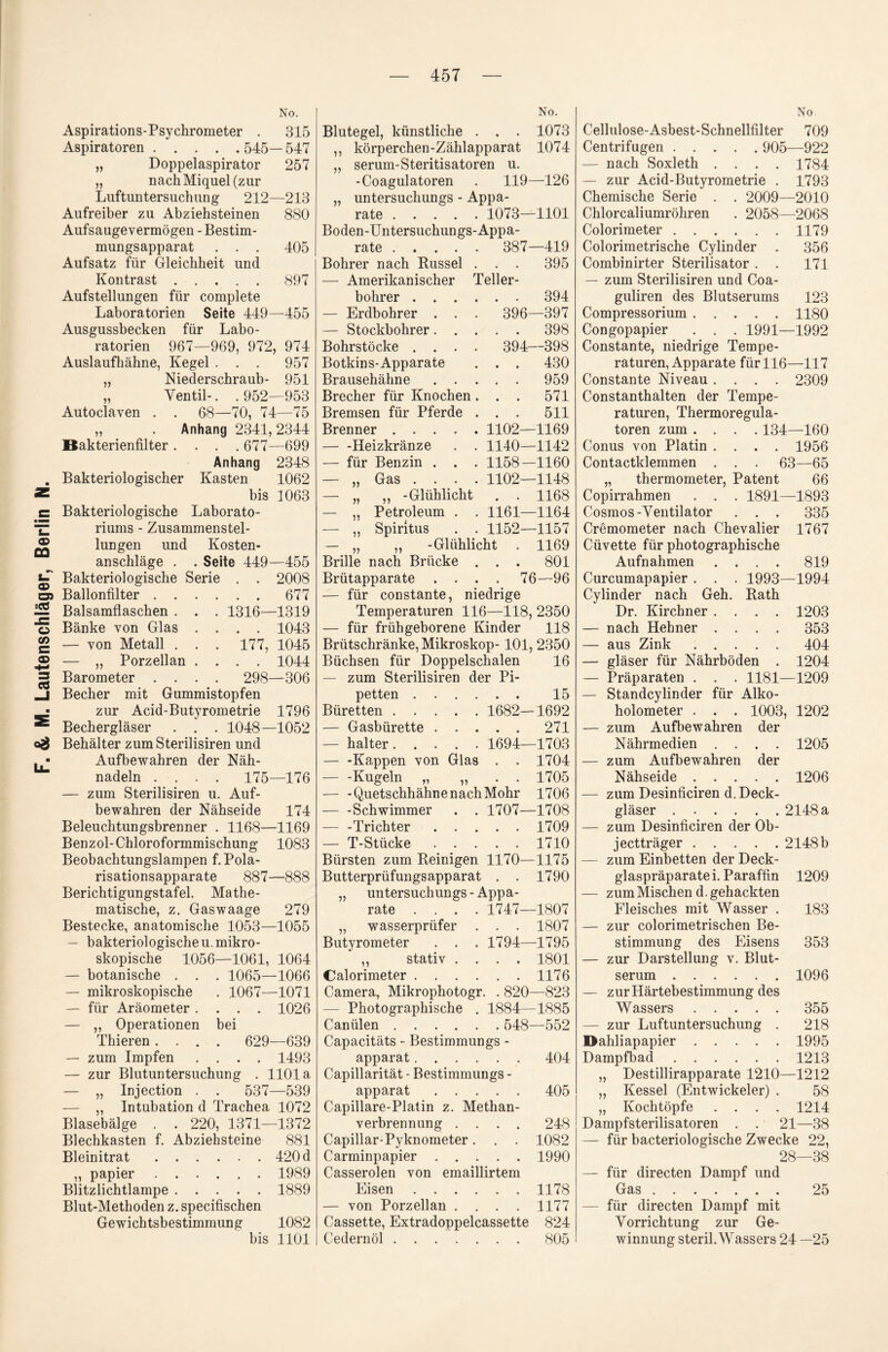 Aspirations-Psychrometer . 315 Aspiratoren.545— 547 „ Doppelaspirator 257 „ nach Miquel (zur Luftuntersuchung 212—213 Aufreiber zu Abziehsteinen 880 Aufsauge vermögen - Bestim¬ Kontrast.897 Aufstellungen für complete Laboratorien Seite 449—455 Ausgussbecken für Labo¬ ratorien 967—969, 972, 974 Auslaufhähne, Kegel . . . 957 „ Niederschraub- 951 „ Ventil-. . 952—953 Autoclaven . . 68—70, 74—75 „ . Anhang 2341,2344 Bakterienfilter .... 677—699 Anhang 2348 . Bakteriologischer Kasten 1062 Bakteriologische Laborato¬ riums - Zusammenstel¬ lungen und Kosten¬ anschläge . . Seite 449—455 zur Acid-Butyrometrie 1796 Bechergläser . . . 1048—1052 Behälter zumSterilisiren und Aufbewahren der Näh¬ nadeln .... 175—176 — zum Sterilisiren u. Auf¬ bewahren der Nähseide 174 Beleuchtungsbrenner . 1168—1169 Benzol-Chloroformmischung 1083 Beobachtungslampen f. Pola¬ risationsapparate 887—888 Berichtigungstafel Mathe¬ matische, z. Gaswaage 279 Bestecke, anatomische 1053—1055 — bakteriologische u. mikro¬ skopische 1056—1061, 1064 — botanische . . . 1065—1066 — mikroskopische . 1067—1071 — für Aräometer .... 1026 — „ Operationen bei Thieren .... 629—639 — zum Impfen .... 1493 — zur Blutuntersuchung . 1101a — „ Injection . . 537—539 — „ Intubation d Trachea 1072 Blasebälge . . 220, 1371—1372 Blechkasten f. Abziehsteine 881 Bleinitrat. 420 d ,, papier.1989 Blitzlichtlampe.1889 Blut-Methoden z. specifischen Gewichtsbestimmung 1082 bis 1101 Blutegel, künstliche . . . 1073 ,, körperchen-Zählapparat 1074 „ serum-Steritisatoren u. -Coagulatoren . 119—126 „ untersuchungs - Appa¬ rate . 1073—1101 Boden-Untersuchungs-Appa- , , — Amerikanischer Teller- bohrer .... 394 — Erdbohrer . . . 396- -397 — Stockbohrer. . . • • 398 Bohrstöcke .... 394- -398 Botkins-Apparate • • 430 Brausehähne . . . • • 959 Brecher für Knochen. • • 571 Bremsen für Pferde . • • 511 Brenner. 1102- -1169 — -Heizkränze . . 1140- -1142 — für Benzin . . . 1158- -1160 — ,, Gas .... 1102- -1148 # • — „ Petroleum . . 1161- -1164 — ,, Spiritus . . 1152- -1157 — „ „ -Glühlicht 1169 Brille nach Brücke . • • 801 Büretten. 1682—1692 — Gasbürette.271 — halter. 1694—1703 — -Kappen von Glas . . 1704 -Kugeln „ „ . . 1705 — -Quetschhähne nach Mohr 1706 — -Schwimmer . . 1707—1708 — -Trichter.1709 — T-Stücke.1710 Bürsten zum Keinigen 1170—1175 Butterprüfungsapparat . . 1790 „ untersuchungs - Appa¬ rate .... 1747—1807 „ wasserprüfer . . . 1807 Butyrometer . . . 1794—1795 ,, Stativ .... 1801 Calorimeter.1176 Camera, Mikrophotogr. . 820—823 — Photographische . 1884—1885 Canülen. 548—552 Capacitäts - Bestimmungs - apparat.404 Capillarität - Bestimmungs - apparat.405 Capillare-Platin z. Methan¬ verbrennung .... 248 Capillar-Pyknometer. . . 1082 Carminpapier.1990 Casserolen von emaillirtem Eisen.1178 — von Porzellan .... 1177 Cassette, Extradoppelcassette 824 Cedernöl.805 Cellulose-Asbest-Schnellfilter 709 Centrifugen. 905—922 — nach Soxleth .... 1784 — zur Acid-Butyrometrie . 1793 Chemische Serie . . 2009—2010 Chlorcaliumröhren . 2058—2068 Colorimeter.1179 — zum Sterilisiren und Coa- guliren des Blutserums 123 Compressorium.1180 Congopapier . . . 1991—1992 Constante, niedrige Tempe¬ raturen, Apparate für 116—117 Constante Niveau .... 2309 Constanthalten der Tempe¬ raturen, Thermoregula- toren zum .... 134—160 Conus von Platin .... 1956 Contactklemmen . . . 63—65 „ thermometer, Patent 66 Cosmos-Ventilator . . . 335 Cremometer nach Chevalier 1767 Cüvette für photographische Aufnahmen .... 819 holometer . . . 1003, 1202 — zum Aufbewahren der Nährmedien .... 1205 — zum Auf bewahren der Nähseide.1206 — zum Desinficiren d. Deck¬ gläser .2148 a — zum Desinficiren der Ob¬ jectträger . 2148b — zum Einbetten der Deck¬ glaspräparate i. Paraffin 1209 — zum Mischen d. gehackten Fleisches mit Wasser . 183 — zur colorimetrischen Be¬ stimmung des Eisens 353 — zur Darstellung v. Blut¬ serum .1096 — zur Härtebestimmung des Wassers.355 — zur Luftuntersuchung . 218 Dahliapapier.1995 Dampfbad.1213 „ Destillirapparate 1210—1212 „ Kessel (Entwickele^ . 58 „ Kochtöpfe .... 1214 Dampfsterilisatoren . . 21—38 — für bacteriologische Zwecke 22, 28—38 — für directen Dampf und Gas. 25 — für directen Dampf mit Vorrichtung zur Ge¬ winnung steril. Wassers 24 —25