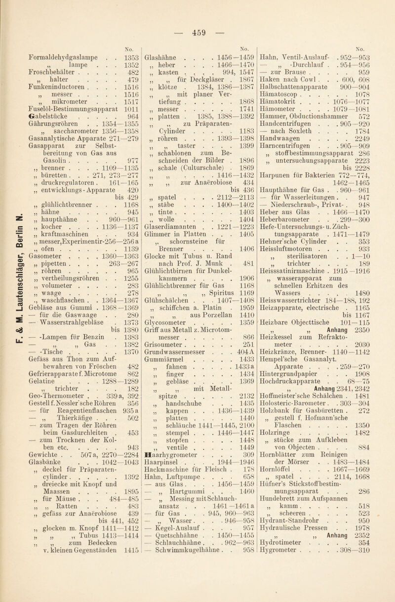 Formaldehydgaslampe . . 1353 Froschbehälter.482 „ halter.479 „ messer.1516 Fuselöl-Bestimmungsapparat 1011 Grabeistücke.964 Gährungsröhren . . 1354—1355 „ Saccharometer 1356—1358 Gasanalytische Apparate 271—279 bereitung von Gas aus Gasolin.977 brenner .... 1109—1135 büretten. . . 271, 273—277 clruckregulatoren . 161—165 entwicklungs-Apparate 420 . . 1168 945 960—961 1136—1137 . . 934 messer,Experimentir-256—256 a „ ofen.1139 . . 280 55 n glühlichtbrenner „ bahne . . . „ haupthähne kocber . . . kraftmascbinen n 55 55 5? — für die Gaswaage — Wasserstrahlgebläse bis — -Lampen für Benzin — ,, ,, Gas — -Tische. Gefäss aus Thon zum Auf¬ bewahren von Fröschen Gefrierapparate f. Microtome 1373 1380 1383 1382 1370 482 862 Gelatine 51 tricbter Geo-Thermometer 1288—1289 . . 182 339 a, 392 Gestell f. Nessler’sche Röhren — für Reagentienflaschen — ,, Thierkäfige . . . — zum Tragen der Röhren beim Gasdurchleiten . — zum Trocknen der Kol¬ ben etc. Gewichte . . 507 a, 2270—2284 Glasbänke . . . 1042—1043 deckel für Präparaten- cylinder ...... dreiecke mit Knopf und Maassen. für Mäuse . . . 484 „ Ratten .... gefäss zur Anaerobiose 439 bis 441, 452 glocken m. Knopf 1411—1412 Tubus 1413—1414 Bedecken kleinen Gegenständen 1415 n 55 11 51 5) 55 55 356 935 a 502 453 943 1392 1895 -485 15 51 zum Glashähne .... 1456—1459 kästen .... 994, 1547 ,, für Deckgläser . 1867 „ mit planer Ver¬ messer.1741 platten . 1385, 1388—1392 ,, zu Präparaten- Cylinder ..... 1183 röhren .... 1393—1398 „ Schablonen zum Be¬ schneiden der Bilder . 1896 ,, schale (Culturschale) . 1869 .... 1416—1432 zur Anaerobiose 434 bis 436 55 11 5) 55 51 55 15 55 55 55 15 55 55 51 Stäbe tinte 1400—1402 . . 1403 . . 1404 1221—1223 . . 1405 5’ 15 ,, wolle . . Glaserdiamanten Glimmer in Platten Schornsteine für Brenner.1406 „ aus Porzellan 1410 Glycosometer.1359 Griff aus Metall z. Microtom- messer.866 Grisoumeter.251 Grundwassermesser . . . 404A Gummiärmel.1433 ,, fahnen ..... 1433 a „ finger.1434 „ gebläse ..... 1369 „ ,, mit Metall¬ spitze .2132 handschuhe . . . 1435 kappen . . . 1436—1439 platten.1440 Schläuche 1.441—1445, 2100 „ Stempel . . . 1446—1447 stopfen.1448 ventile.1449 Haarhygrometer .... 309 Haarpinsel .... 1944—1946 Hackmaschine für Fleisch . 178 Hahn, Luftpumpe .... 658 — aus Glas .... 1456—1459 — „ Hartgummi . . . 1460 — „ Messing mit Schlauch- 55 15 51 55 51 ansatz . . — für Gas . . — „ Wasser. — Kegel-Ausl auf — Quetschhähne — Schlauchhähne Schwimmkugelhähne . 1461-1461a 945, 960—963 . . 946—958 ... 957 . 1450—1455 . . 962—963 958 Hahn, Ventil-Ausl auf- — zur Brause . . . Haken nach Cowl . 952—953 . 959 600, 608 Hämatoscop.1078 Hämometer .... 1079—1081 Hammer, Obductionshammer 572 Handcentrifugen . . . 905—920 — nach Soxleth .... 1784 Handwaagen. 2249 „ Stoffbestimmungsapparat 286 „ Untersuchungsapparate 2223 bis 2228 Harpunen für Bakterien 772—774, 1462-1465 Haupthähne für Gas . . 960—961 — Niederschraub-, Privat- . 948 Heber aus Glas . . 1466—1470 Heberbarometer . . . 299—300 Hefe-Untersuchungs- u. Züch¬ tungsapparate . 1471—1479 Hehner’sche Cylinder . . 353 Heissluftmotoren .... 933 bis 1167 Heizbare Objecttische 101—115 „ „ Anhang 2350 Heizkessel zum Refrakto¬ meter . 2030 Heizkränze, Brenner- 1140—1142 Hempel’sche Gasanalyt. Apparate .... 259—270 Hintergrundpapier . . . 1908 Hochdruckapparate . . 68—75 „ Anhang 2341,2342 Hoffmeister’sche Schälchen . 1481 Holosteric-Barometer . . 303—304 Holzbank für Gasbüretten . 272 „ gestell f. Hofmann’sche Flaschen.1350 Holzringe.1482 „ stücke zum Aufkleben von Objecten .... 884 Hornblätter zum Reinigen der Mörser . . 1483—1484 Hornlöffel .... 1667—1669 „ spatel .... 2114, 1668 Hüfner’s Stickstoffbestim¬ mungsapparat . . . 286 Hundebrett zum Aufspannen kämm.518 scheeren.523 Hydrant-Standrohr . . . 950 Hydraulische Pressen . . 1978 „ ,, Anhang 2352 Hydrotimeter.354 Hygrometer.308—310 5) 55