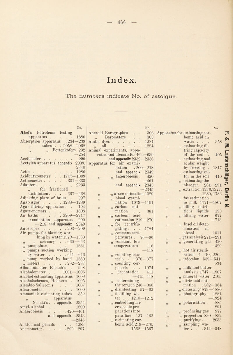 Index. The numbers indieate No. of eatolgue. No. No. Abels Petroleum testing apparatus.1880 Absorption apparatus .234—239 „ tubes . . 2058—2068 „ for fractioned distillation .... 667—668 Adjusting plate of brass . 997 Agar-Agar .... 1288—1289 Agar filtring apparatus . . 194 Agate-mortars.1808 Air baths .... 2209—2217 „ examination apparatus 200 —218 and appendix 2349 Airoscopes.203—209 Air pumps for blowing wor¬ king by water 1373—1380 „ „ mercury . . 660 — 663 „ pumpplates .... 1681 „ pumps suction working by water .... 641—646 „ pump worked by band 1680 ,, meters.292—297 Albuminimeter, Esbach’s . 998 Alcoholometer . . , 1001—1006 Alcohol estimating apparatus 1008 Alcoholschemes, Hekner’s . 1005 Alembic-Salleron’s . . . 1007 Aleurometer ...... 1000 Ammoniak estimating tubes 352 ,, „ apparatus Nencki’s. . appendix 2354 Amyl-Alcohol.1800 Anaerobiosis .... 420—461 and appendix 2343 —2345 Anatomical pencils . . . 1283 Anemometer. 292—297 Aneroid Barographes „ Barometers . Anilin dyes . . . . 77 oil 306 303 1284 1284 77 77 77 y> 77 v 77 77 77 77 77 77 77 —2345 arsen estimation 1029 ,, blood exami¬ nation 1073—1101 „ carbon esti - mation . . 361 „ carbonic acid estimation 219—270 „ for centrifu- gating . . . 1784 „ constant tem- peratures . 76—96 „ constant low temperatures 116 —118 „ counting bac- teria . . 370—377 „ counting cor- puscels . . 1074 „ decantation 411 _ —415, 418 „ determining the oxygen 246—360 „ disinfecting 57—62 „ distilling wa¬ ter . . 1210—1212 „ embedding mi- croscopic pre- parations into paraffine 127—132 „ estimating car¬ bonic acid 219—270, 1562—1567 No. 77 77 77 V V V ?? » V :n v )> 7? 7) 77 77 77 77 358 Apparatus for estimating car¬ bonic acid in water . . . estimating fil¬ extraction 1276,1277, 1280,1786 fat estimation in milk 1771—1807 filling nutri- tions liquids 198 filtring water 677 —713 fusel oil deter- mination in alcool . . . 1011 „ gasanalysis271—291 generating gas 420 —429 hot air Sterili¬ sation 1—10, 2209 injection 539—541, 534 milk and butter analysis 1747—1807 mineral water 2105 77 77 77 77 77 77 nitric acid esti¬ mation .362—364 „ oiltestingl879—1880 >> 77 77 77 77 77 photography. 1884 —1924 Polarisation . 885 —891 producing gas 977 projection 830—832 purifying . . 2033 sampling wa¬ ter . . . 344—348