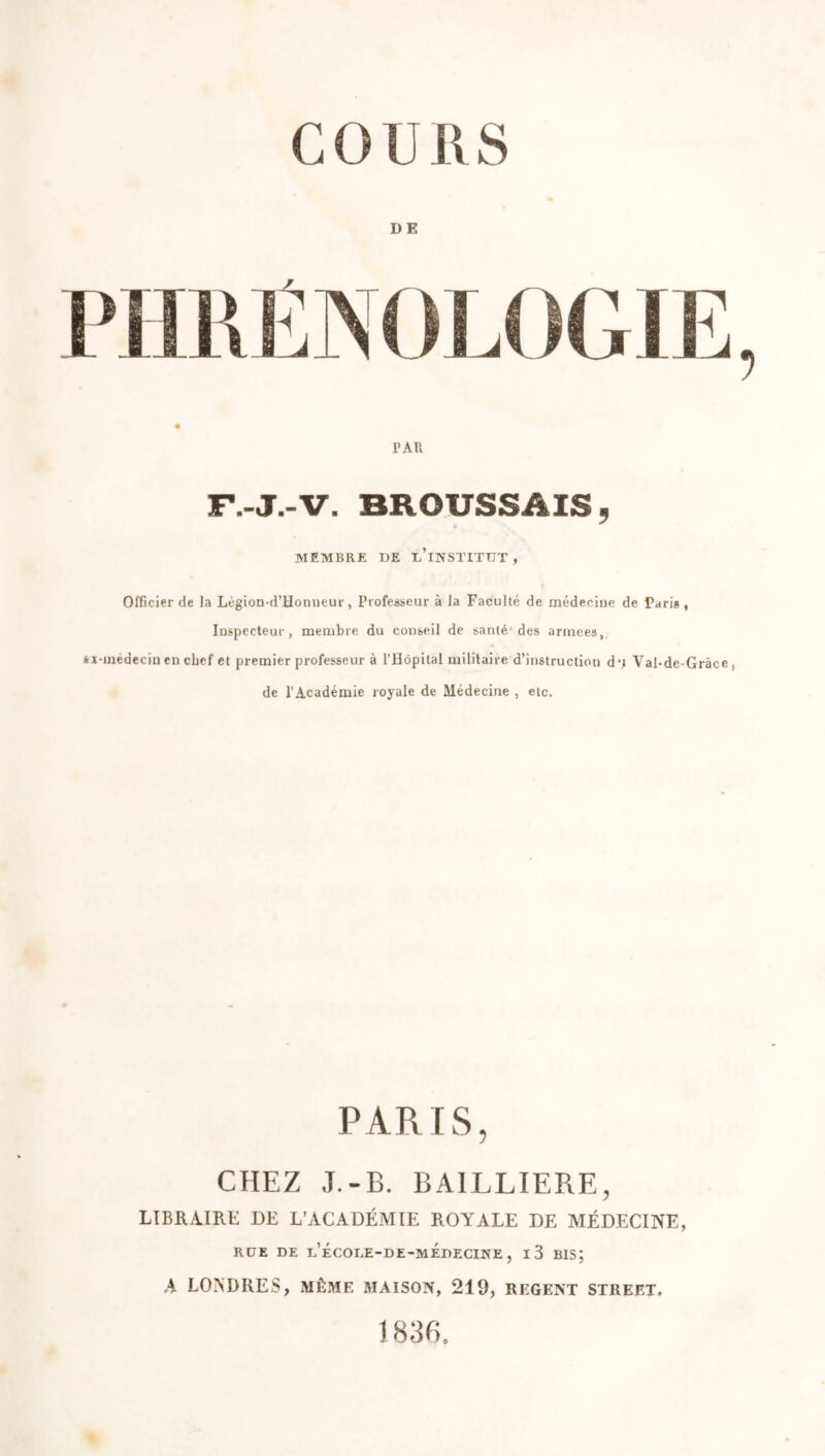 DE PAU F.-J.-V. BROUSSAIS, MEMBRE DE i/lNSTITUT , Officier de la Légion-d’Honneur, Professeur à la Faculté de médecine de Paris, Inspecteur, membre du conseil de santé'des armees, médecin en chef et premier professeur à l’Hôpital militaire d’instructiou d‘j Val-dc-Grâce, de l’Académie royale de Médecine , etc. PARIS, CHEZ J.-B. BAILLIERE, LIBRAIRE DE L’ACADÉMIE ROYALE DE MÉDECINE, RUE DE d’école-de-médecine , i3 bis; A LONDRES, MÊME MAISON, 219, REGENT STREET. 1836.