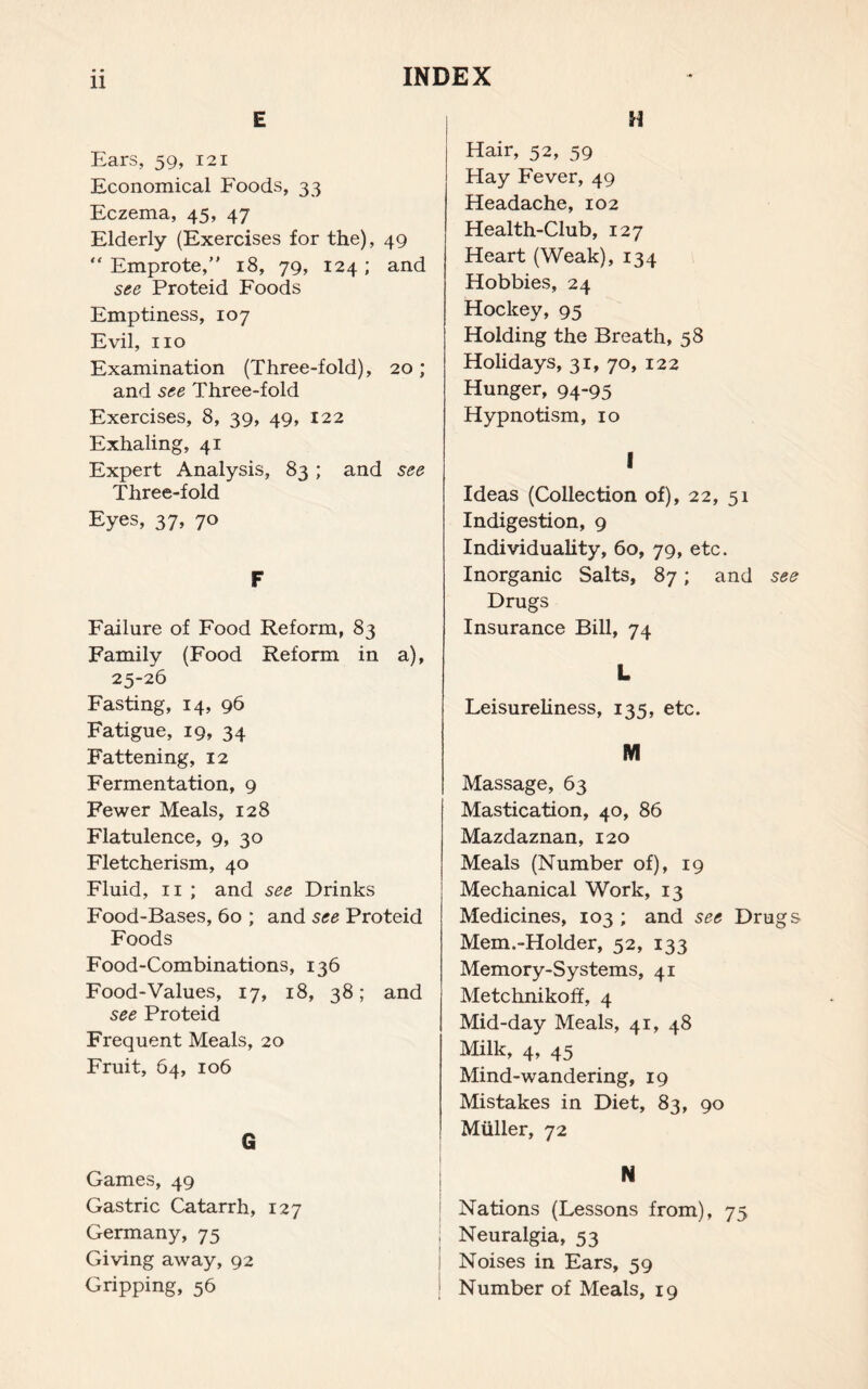 E Ears, 59, 121 Economical Foods, 33 Eczema, 45, 47 Elderly (Exercises for the), 49 “ Emprote, 18, 79, 124; and see Proteid Foods Emptiness, 107 Evil, no Examination (Three-fold), 20; and see Three-fold Exercises, 8, 39, 49, 122 Exhaling, 41 Expert Analysis, 83 ; and see Three-fold Eyes, 37, 70 F Failure of Food Reform, 83 Family (Food Reform in a), 25-26 Fasting, 14, 96 Fatigue, 19, 34 Fattening, 12 Fermentation, 9 Fewer Meals, 128 Flatulence, 9, 30 Fletcherism, 40 Fluid, 11 ; and see Drinks Food-Bases, 60 ; and see Proteid Foods Food-Combinations, 136 Food-Values, 17, 18, 38; and see Proteid Frequent Meals, 20 Fruit, 64, 106 G Games, 49 Gastric Catarrh, 127 Germany, 75 Giving away, 92 Gripping, 56 H Hair, 52, 59 Hay Fever, 49 Headache, 102 Health-Club, 127 Heart (Weak), 134 Hobbies, 24 Hockey, 95 Holding the Breath, 58 Holidays, 31, 70, 122 Hunger, 94-95 Hypnotism, 10 I Ideas (Collection of), 22, 51 Indigestion, 9 Individuality, 60, 79, etc. Inorganic Salts, 87; and see Drugs Insurance Bill, 74 L Leisureliness, 135, etc. M Massage, 63 Mastication, 40, 86 Mazdaznan, 120 Meals (Number of), 19 Mechanical Work, 13 Medicines, 103 ; and see Drugs Mem.-Holder, 52, 133 Memory-Systems, 41 Metchnikoff, 4 Mid-day Meals, 41, 48 Milk, 4, 45 Mind-wandering, 19 Mistakes in Diet, 83, 90 Muller, 72 N Nations (Lessons from), 75 , Neuralgia, 53 I Noises in Ears, 59 I Number of Meals, 19