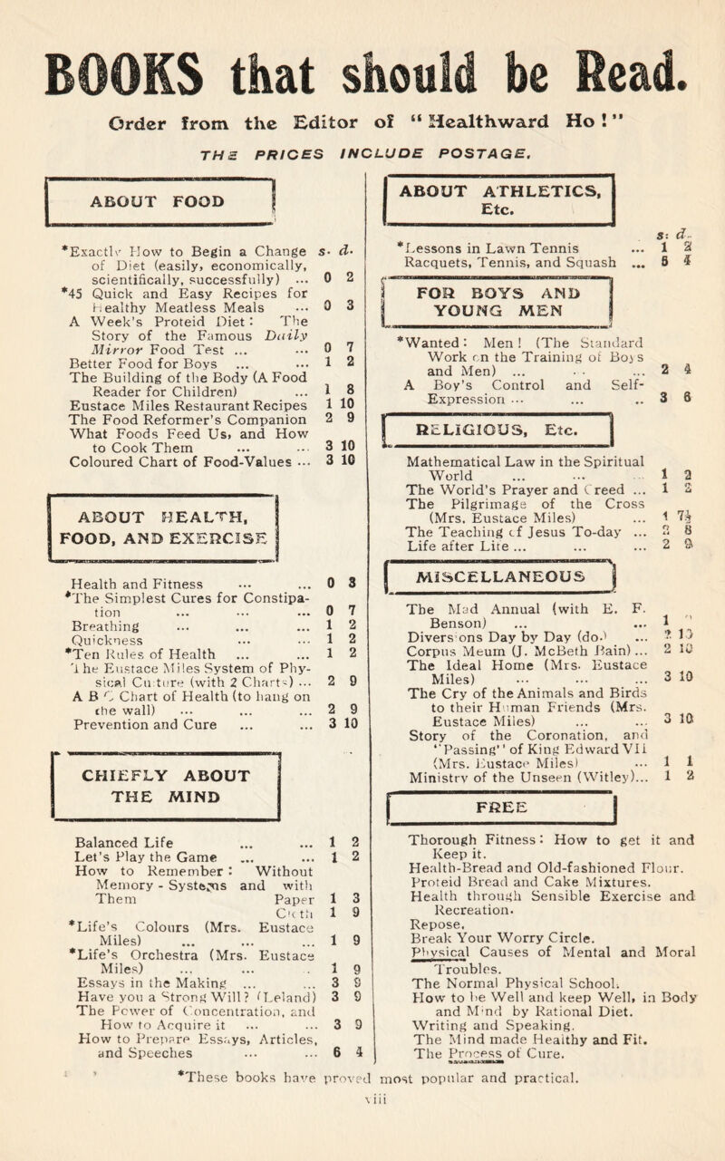 Order from the Editor of “ Health ward Ho!” THE PRICES INCLUDE POSTAGE. ABOUT ATHLETICS, ABOUT FOOD f Etc. *Exactlv How to Begin a Change of Diet (easily, economically, scientifically, successfully) *45 Quick and Easy Recipes for healthy Meatless Meals A Week’s Proteid Diet : The Story of the Famous Daily Mirror Food Test ... Better Food for Boys The Building of the Body (A Food Reader for Children) Eustace Miles Restaurant Recipes The Food Reformer’s Companion What Foods Feed Us. and How to Cook Them Coloured Chart of Food-Values ... g^BOUT HEALTH, OD, AND EXERCISE Balanced Life Let’s Play the Game How to Remember : Memory - Systems Them s• d- 0 2 0 3 Health and Fitness *The Simplest Cures for Constipa¬ tion Breathing Quickness *Ten Rules of Health '1 he Eustace Miles System of Phy¬ sical Cu:ture (with 2 Chart') ... ABC Chart of Health (to hang on the wall) Prevention and Cure CHIEFLY ABOUT THE MIND (Mrs. (Mrs. Eustace 0 1 1 1 2 3 3 Without and with Paper C'c th Eustace 7 2 8 10 9 10 10 0 3 0 1 1 1 7 2 2 2 2 9 9 10 1 1 ^Life’s Colours Miles) *Life’s Orchestra Miles) Essays in the Making ... H ave you a Strong Will? fLeland) The Power of Concentration, and Flow to Acquire it Flow to Prepare Essays, Articles, and Speeches 1 9 1 3 3 3 9 6 4 *Lessons in Lawn Tennis Racquets, Tennis, and Squash ... FOR BOYS AMD YOUNG MEN ... M,( ““Wanted: Men! (The Standard Work r n the Training of Boj s and Men) ... • • A Boy’s Control and Self- Expression ... RELIGIOUS, Etc. Mathematical Law in the Spiritual World The World’s Prayer and Creed ... The Pilgrimage of the Cross (Mrs. Eustace Miles) The Teaching cf Jesus To-day ... Life after Lite ... MISCELLANEOUS D FREE S: d 1 2 5 i The Mad Annual (with E. F. Benson) Divers ons Day by Day (dod Corpus Meurn (J. McBeth Bain)... The Ideal Home (Mrs. Eustace Miles) The Cry of the Animals and Birds to their Human Friends (Mrs. Eustace Miles) Story of the Coronation, and ‘‘Passing’ ’ of King Edward VII (Mrs. Eustace Miles) Ministry of the Unseen (Witley)... 2 3 1 2 1 S 1 7fjj 2 8 2 a 1 ” ? i :> 2 10 3 10 3 10 1 1 1 2 Thorough Fitness: How to get it and Keep it. Health-Bread and Old-fashioned Flour. Proteid Bread and Cake Mixtures. Health through Sensible Exercise and Recreation. Repose, Break Your Worry Circle. Physical Causes of Mental and Moral Troubles. The Normal Physical School; Flow to he Well and keep Well, in Body and Mmd by Rational Diet. Writing and Speaking. The Mind made Healthy and Fit. The Process of Cure. *These books have proved most popular and practical.