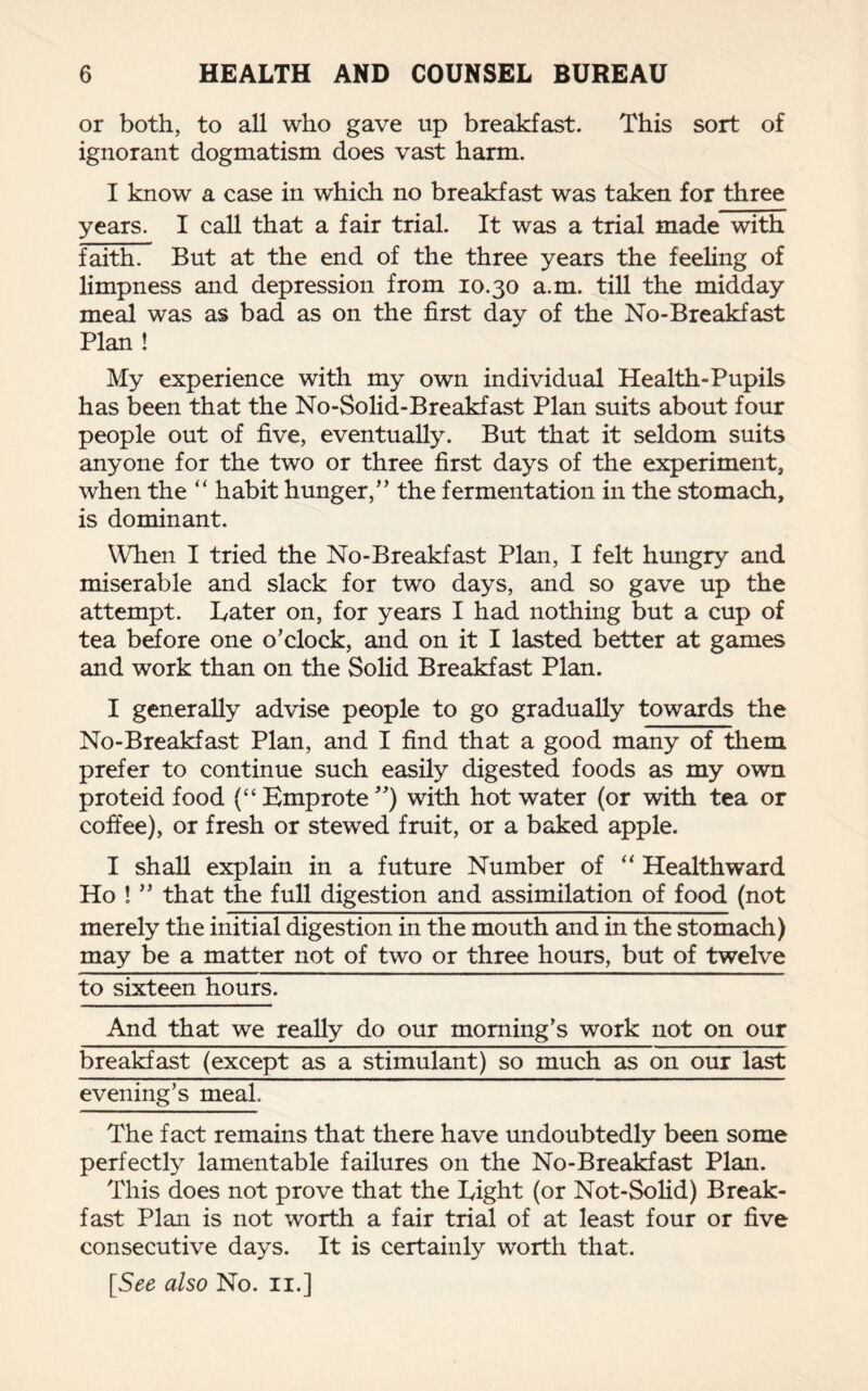 or both, to all who gave up breakfast. This sort of ignorant dogmatism does vast harm. I know a case in which no breakfast was taken for three years. I call that a fair trial. It was a trial made with faith. But at the end of the three years the feeling of limpness and depression from 10.30 a.m. till the midday meal was as bad as on the first day of the No-Breakfast Plan ! My experience with my own individual Health-Pupils has been that the No-Solid-Breakfast Plan suits about four people out of five, eventually. But that it seldom suits anyone for the two or three first days of the experiment, when the “ habit hunger,” the fermentation in the stomach, is dominant. When I tried the No-Breakfast Plan, I felt hungry and miserable and slack for two days, and so gave up the attempt. Later on, for years I had nothing but a cup of tea before one o’clock, and on it I lasted better at games and work than on the Solid Breakfast Plan. I generally advise people to go gradually towards the No-Breakfast Plan, and I find that a good many of them prefer to continue such easily digested foods as my own proteid food (“Emprote”) with hot water (or with tea or coffee), or fresh or stewed fruit, or a baked apple. I shall explain in a future Number of “ Healthward Ho ! ” that the full digestion and assimilation of food (not merely the initial digestion in the mouth and in the stomach) may be a matter not of two or three hours, but of twelve to sixteen hours. And that we really do our morning’s work not on our breakfast (except as a stimulant) so much as on our last evening’s meal. The fact remains that there have undoubtedly been some perfectly lamentable failures on the No-Breakfast Plan. This does not prove that the Eight (or Not-Solid) Break¬ fast Plan is not worth a fair trial of at least four or five consecutive days. It is certainly worth that.