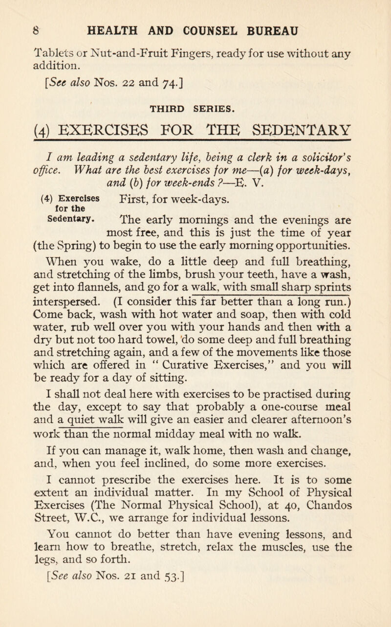 Tablets or Nut-and-Fruit Fingers, ready for use without any addition. [See also Nos. 22 and 74.] THIRD SERIES. (4) EXERCISES FOR THE SEDENTARY I am leading a sedentary life, being a clerk in a solicitor's office. What are the best exercises for me—(a) for week-days, and (b) for week-ends ?—E. V. (4) Exercises First, for week-days, for the Sedentary. The early mornings and the evenings are most free, and this is just the time of year (the Spring) to begin to use the early morning opportunities. When you wake, do a little deep and full breathing, and stretching of the limbs, brush your teeth, have a wash, get into flannels, and go for a walk, with small sharp sprints interspersed. (I consider this far better than a long run.) Come back, wash with hot water and soap, then with cold water, rub well over you with your hands and then with a dry but not too hard towel, do some deep and full breathing and stretching again, and a few of the movements like those which are offered in “ Curative Exercises,” and you will be ready for a day of sitting. I shall not deal here with exercises to be practised during the day, except to say that probably a one-course meal and a quiet walk will give an easier and clearer afternoon’s work than the normal midday meal with no walk. If you can manage it, walk home, then wash and change, and, when you feel inclined, do some more exercises. I cannot prescribe the exercises here. It is to some extent an individual matter. In my School of Physical Exercises (The Normal Physical School), at 40, Chandos Street, W.C., we arrange for individual lessons. You cannot do better than have evening lessons, and leam how to breathe, stretch, relax the muscles, use the legs, and so forth. [See also Nos. 21 and 53.]