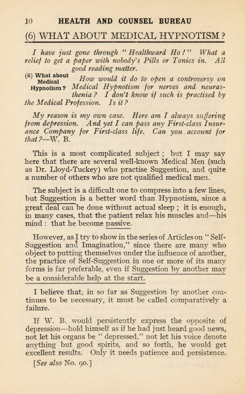 (6) WHAT ABOUT MEDICAB HYPNOTISM ? 1 ■mi———————n—————i ■——— ——I— I have just gone through “ Healthward Ho ! ” What a relief to get a paper with nobody's Pills or Tonics in. All good reading matter. ^ ^edicai°Ut #ow would it do to open a controversy on Hypnotism? Medical Hypnotism for nerves and neuras¬ thenia ? I don't know if such is practised by the Medical Profession. Is it ? My reason is my own case. Here am I always suffering from depression. And yet I can pass any First-class Insur¬ ance Company for First-class life. Can you account for that ?—W. B. This is a most complicated subject; but I may say here that there are several well-known Medical Men (such as Dr. Lloyd-Tuckey) who practise Suggestion, and quite a number of others who are not qualified medical men. The subject is a difficult one to compress into a few lines, but Suggestion is a better word than Hypnotism, since a great deal can be done without actual sleep ; it is enough, in many cases, that the patient relax his muscles and—his mind : that he become passive. However, as I try to show in the series of Articles on “ Self- Suggestion and Imagination/’ since there are many who object to putting themselves under the influence of another, the practice of Self-Suggestion in one or more of its many forms is far preferable, even if Suggestion by another may be a considerable help at the start. I believe that, in so far as Suggestion by another con¬ tinues to be necessary, it must be called comparatively a failure. If W. B. would persistently express the opposite of depression—hold himself as if he had just heard good news, not let his organs be “ depressed,” not let his voice denote anything but good spirits, and so forth, he would get excellent results. Only it needs patience and persistence.