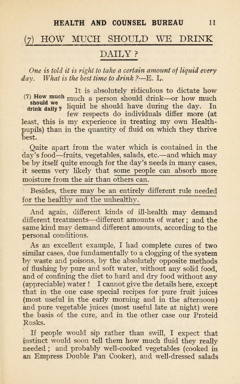 (7) HOW MUCH SHOULD WE DRINK mm mt 1 ———————~i————————————————— DAILY ? One is told it is right to take a certain amount of liquid every day. What is the best time to drink ?—E. L. It is absolutely ridiculous to dictate how '7^ much much a person should drink—or how much drink daily? liquid he should have during the day. In few respects do individuals differ more (at least, this is my experience in treating my own Health- pupils) than in the quantity of fluid on which they thrive best. Quite apart from the water which is contained in the day’s food—fruits, vegetables, salads, etc.—and which may be by itself quite enough for the day’s needs in many cases, it seems very likely that some people can absorb more moisture from the air than others can. Besides, there may be an entirely different rule needed for the healthy and the unhealthy. And again, different kinds of ill-health may demand different treatments—different amounts of water; and the same kind may demand different amounts, according to the personal conditions. As an excellent example, I had complete cures of two similar cases, due fundamentally to a clogging of the system by waste and poisons, by the absolutely opposite methods of flushing by pure and soft water, without any solid food, and of confining the diet to hard and dry food without any (appreciable) water ! I cannot give the details here, except that in the one case special recipes for pure fruit juices (most useful in the early morning and in the afternoon) and pure vegetable juices (most useful late at night) were the basis of the cure, and in the other case our Proteid Rusks. If people would sip rather than swill, I expect that instinct would soon tell them how much fluid they really needed ; and probably well-cooked vegetables (cooked in an Empress Double Pan Cooker), and well-dressed salads