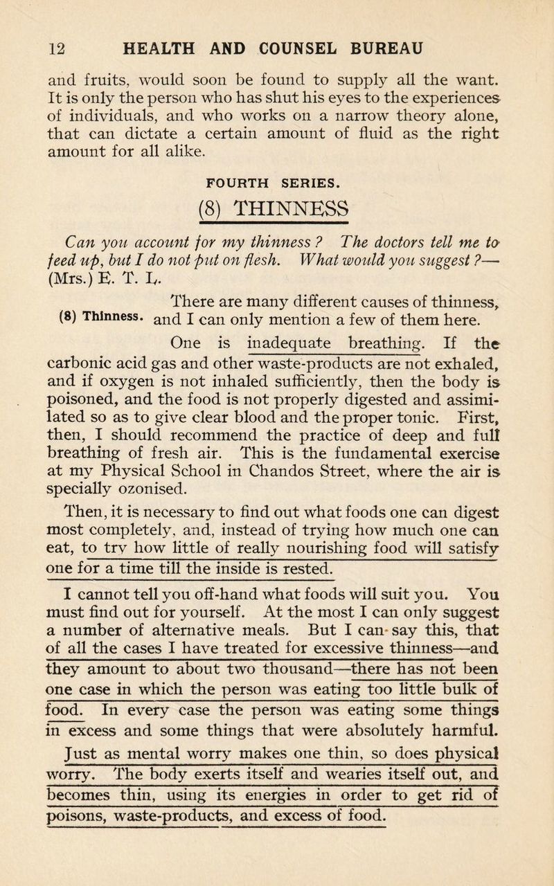 and fruits, would soon be found to supply all the want. It is only the person who has shut his eyes to the experiences of individuals, and who works on a narrow theory alone, that can dictate a certain amount of fluid as the right amount for all alike. FOURTH SERIES. (8) THINNESS Can you account for my thinness ? The doctors tell me ter feed up, hut I do not put on flesh. What would you suggest ?— (Mrs.) E. T. Iy. There are many different causes of thinness, (8) Thinness. and j can only mention a few of them here. One is inadequate breathing. If the carbonic acid gas and other waste-products are not exhaled, and if oxygen is not inhaled sufficiently, then the body is poisoned, and the food is not properly digested and assimi¬ lated so as to give clear blood and the proper tonic. First, then, I should recommend the practice of deep and full breathing of fresh air. This is the fundamental exercise at my Physical School in Chandos Street, where the air is specially ozonised. Then, it is necessary to find out what foods one can digest most completely, and, instead of trying how much one can eat, to try how little of really nourishing food will satisfy one for a time till the inside is rested. I cannot tell you off-hand what foods will suit you. You must find out for yourself. At the most I can only suggest a number of alternative meals. But I can- say this, that of all the cases I have treated for excessive thinness—and they amount to about two thousand—there has not been one case in which the person was eating too little bulk of food. In every case the person was eating some things in excess and some things that were absolutely harmful. Just as mental worry makes one thin, so does physical worry. The body exerts itself and wearies itself out, and becomes thin, using its energies in order to get rid of poisons, waste-products, and excess of food.