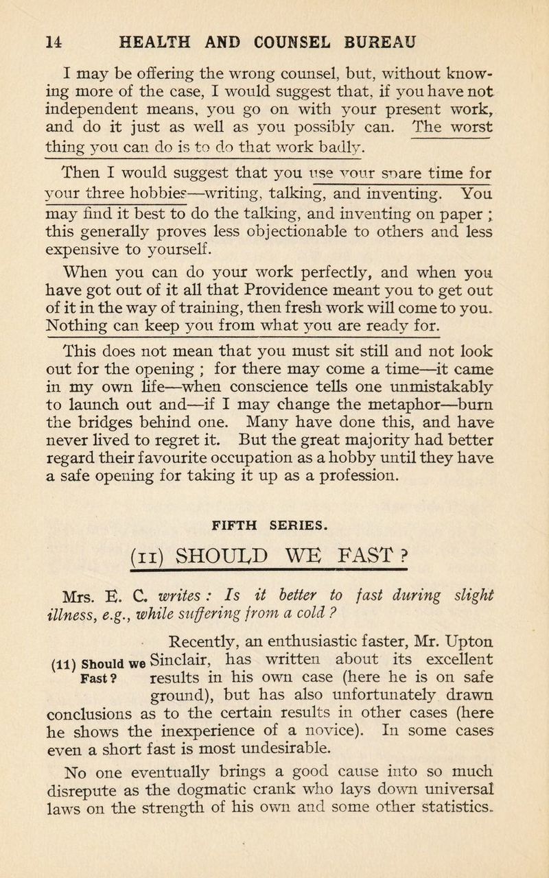 I may be offering the wrong counsel, but, without know¬ ing more of the case, I would suggest that, if you have not independent means, you go on with your present work, and do it just as well as you possibly can. The worst thing yon can do is to do that work badly. Then I would suggest that you use vour snare time for your three hobbies—writing, talking, and inventing. You may find it best to do the talking, and inventing on paper ; this generally proves less objectionable to others and less expensive to yourself. When you can do your work perfectly, and when you have got out of it all that Providence meant you to get out of it in the way of training, then fresh work will come to you. Nothing can keep you from what you are ready for. This does not mean that you must sit still and not look out for the opening ; for there may come a time—it came in my own life—when conscience tells one unmistakably to launch out and—if I may change the metaphor—burn the bridges behind one. Many have done this, and have never lived to regret it. But the great majority had better regard their favourite occupation as a hobby until they have a safe opening for taking it up as a profession. FIFTH SERIES. (ii) SHOULD WE FAST ? Mrs. E. C. writes: Is it better to fast during slight illness, e.g., while suffering from a cold ? Recently, an enthusiastic faster, Mr. Upton (ll) Should we Sinclair, has written about its excellent Fast? results in his own case (here he is on safe ground), but has also unfortunately drawn conclusions as to the certain results in other cases (here he shows the inexperience of a novice). In some cases even a short fast is most undesirable. No one eventually brings a good cause into so much disrepute as the dogmatic crank who lays down universal laws on the strength of his own and some other statistics.